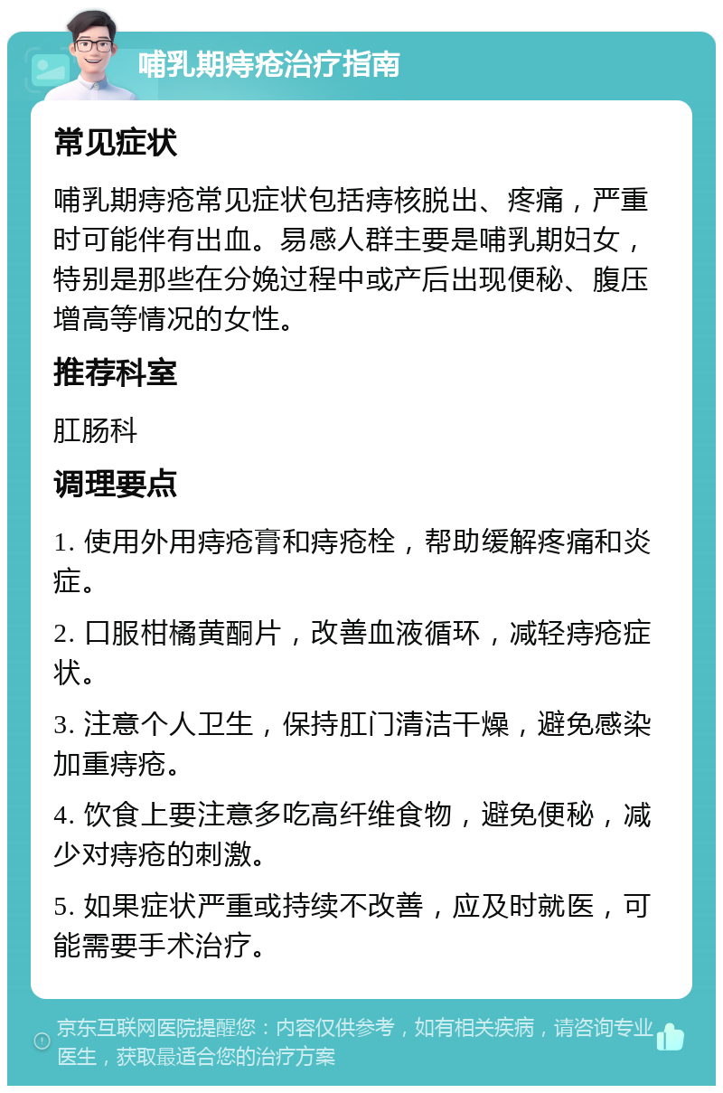 哺乳期痔疮治疗指南 常见症状 哺乳期痔疮常见症状包括痔核脱出、疼痛，严重时可能伴有出血。易感人群主要是哺乳期妇女，特别是那些在分娩过程中或产后出现便秘、腹压增高等情况的女性。 推荐科室 肛肠科 调理要点 1. 使用外用痔疮膏和痔疮栓，帮助缓解疼痛和炎症。 2. 口服柑橘黄酮片，改善血液循环，减轻痔疮症状。 3. 注意个人卫生，保持肛门清洁干燥，避免感染加重痔疮。 4. 饮食上要注意多吃高纤维食物，避免便秘，减少对痔疮的刺激。 5. 如果症状严重或持续不改善，应及时就医，可能需要手术治疗。