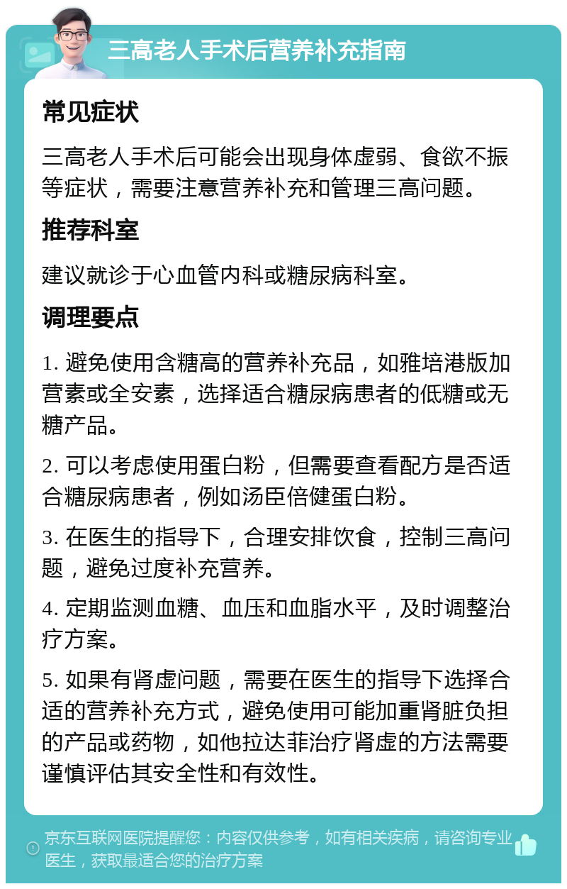 三高老人手术后营养补充指南 常见症状 三高老人手术后可能会出现身体虚弱、食欲不振等症状，需要注意营养补充和管理三高问题。 推荐科室 建议就诊于心血管内科或糖尿病科室。 调理要点 1. 避免使用含糖高的营养补充品，如雅培港版加营素或全安素，选择适合糖尿病患者的低糖或无糖产品。 2. 可以考虑使用蛋白粉，但需要查看配方是否适合糖尿病患者，例如汤臣倍健蛋白粉。 3. 在医生的指导下，合理安排饮食，控制三高问题，避免过度补充营养。 4. 定期监测血糖、血压和血脂水平，及时调整治疗方案。 5. 如果有肾虚问题，需要在医生的指导下选择合适的营养补充方式，避免使用可能加重肾脏负担的产品或药物，如他拉达菲治疗肾虚的方法需要谨慎评估其安全性和有效性。