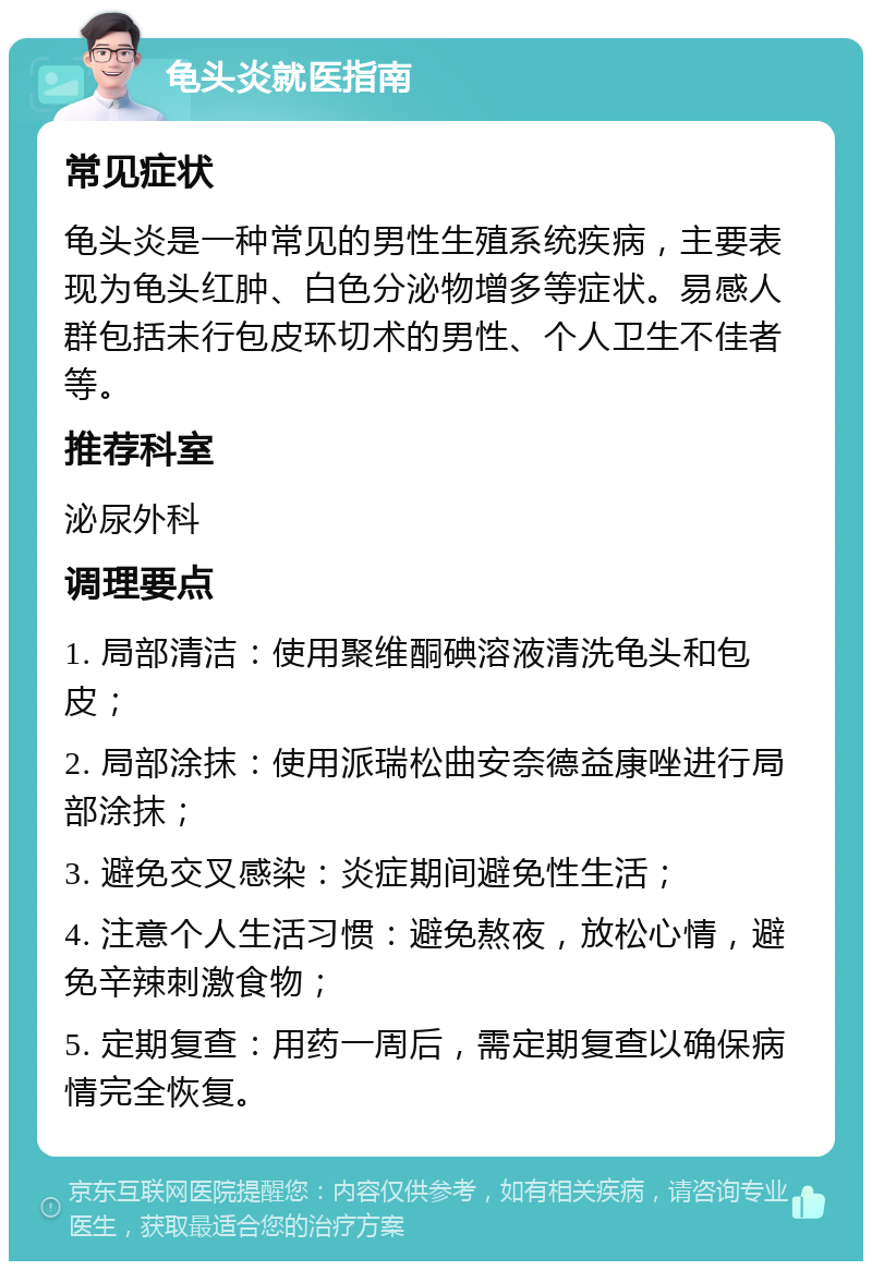 龟头炎就医指南 常见症状 龟头炎是一种常见的男性生殖系统疾病，主要表现为龟头红肿、白色分泌物增多等症状。易感人群包括未行包皮环切术的男性、个人卫生不佳者等。 推荐科室 泌尿外科 调理要点 1. 局部清洁：使用聚维酮碘溶液清洗龟头和包皮； 2. 局部涂抹：使用派瑞松曲安奈德益康唑进行局部涂抹； 3. 避免交叉感染：炎症期间避免性生活； 4. 注意个人生活习惯：避免熬夜，放松心情，避免辛辣刺激食物； 5. 定期复查：用药一周后，需定期复查以确保病情完全恢复。