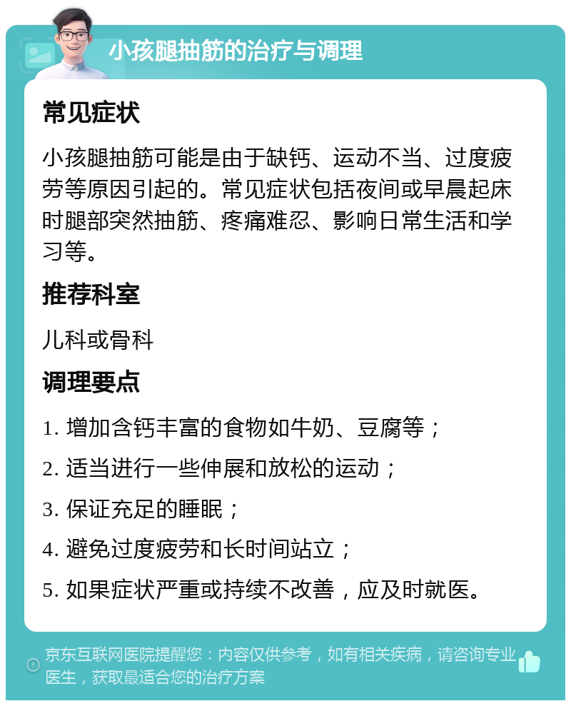 小孩腿抽筋的治疗与调理 常见症状 小孩腿抽筋可能是由于缺钙、运动不当、过度疲劳等原因引起的。常见症状包括夜间或早晨起床时腿部突然抽筋、疼痛难忍、影响日常生活和学习等。 推荐科室 儿科或骨科 调理要点 1. 增加含钙丰富的食物如牛奶、豆腐等； 2. 适当进行一些伸展和放松的运动； 3. 保证充足的睡眠； 4. 避免过度疲劳和长时间站立； 5. 如果症状严重或持续不改善，应及时就医。