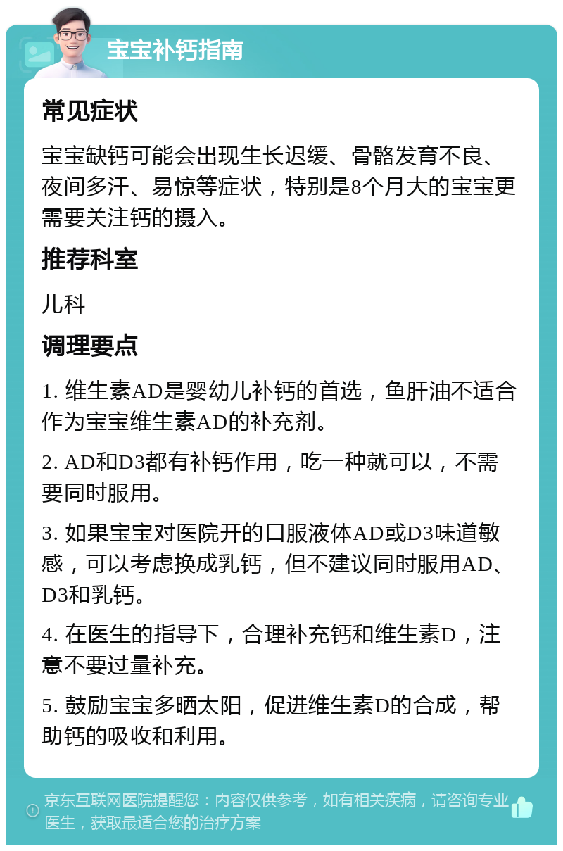 宝宝补钙指南 常见症状 宝宝缺钙可能会出现生长迟缓、骨骼发育不良、夜间多汗、易惊等症状，特别是8个月大的宝宝更需要关注钙的摄入。 推荐科室 儿科 调理要点 1. 维生素AD是婴幼儿补钙的首选，鱼肝油不适合作为宝宝维生素AD的补充剂。 2. AD和D3都有补钙作用，吃一种就可以，不需要同时服用。 3. 如果宝宝对医院开的口服液体AD或D3味道敏感，可以考虑换成乳钙，但不建议同时服用AD、D3和乳钙。 4. 在医生的指导下，合理补充钙和维生素D，注意不要过量补充。 5. 鼓励宝宝多晒太阳，促进维生素D的合成，帮助钙的吸收和利用。