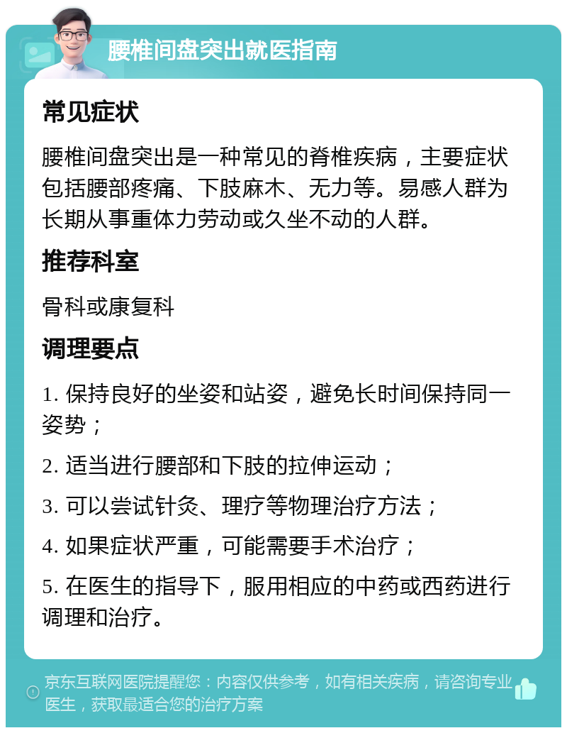 腰椎间盘突出就医指南 常见症状 腰椎间盘突出是一种常见的脊椎疾病，主要症状包括腰部疼痛、下肢麻木、无力等。易感人群为长期从事重体力劳动或久坐不动的人群。 推荐科室 骨科或康复科 调理要点 1. 保持良好的坐姿和站姿，避免长时间保持同一姿势； 2. 适当进行腰部和下肢的拉伸运动； 3. 可以尝试针灸、理疗等物理治疗方法； 4. 如果症状严重，可能需要手术治疗； 5. 在医生的指导下，服用相应的中药或西药进行调理和治疗。