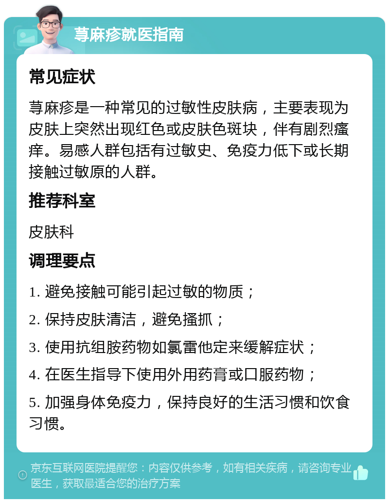 荨麻疹就医指南 常见症状 荨麻疹是一种常见的过敏性皮肤病，主要表现为皮肤上突然出现红色或皮肤色斑块，伴有剧烈瘙痒。易感人群包括有过敏史、免疫力低下或长期接触过敏原的人群。 推荐科室 皮肤科 调理要点 1. 避免接触可能引起过敏的物质； 2. 保持皮肤清洁，避免搔抓； 3. 使用抗组胺药物如氯雷他定来缓解症状； 4. 在医生指导下使用外用药膏或口服药物； 5. 加强身体免疫力，保持良好的生活习惯和饮食习惯。