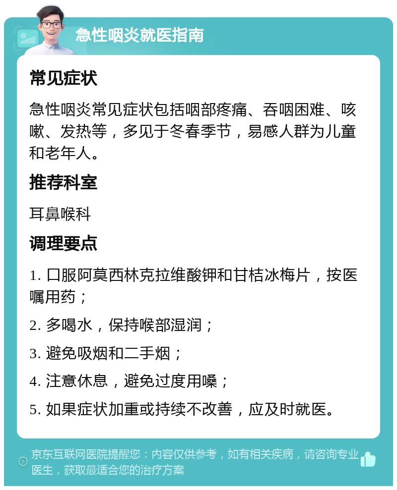 急性咽炎就医指南 常见症状 急性咽炎常见症状包括咽部疼痛、吞咽困难、咳嗽、发热等，多见于冬春季节，易感人群为儿童和老年人。 推荐科室 耳鼻喉科 调理要点 1. 口服阿莫西林克拉维酸钾和甘桔冰梅片，按医嘱用药； 2. 多喝水，保持喉部湿润； 3. 避免吸烟和二手烟； 4. 注意休息，避免过度用嗓； 5. 如果症状加重或持续不改善，应及时就医。