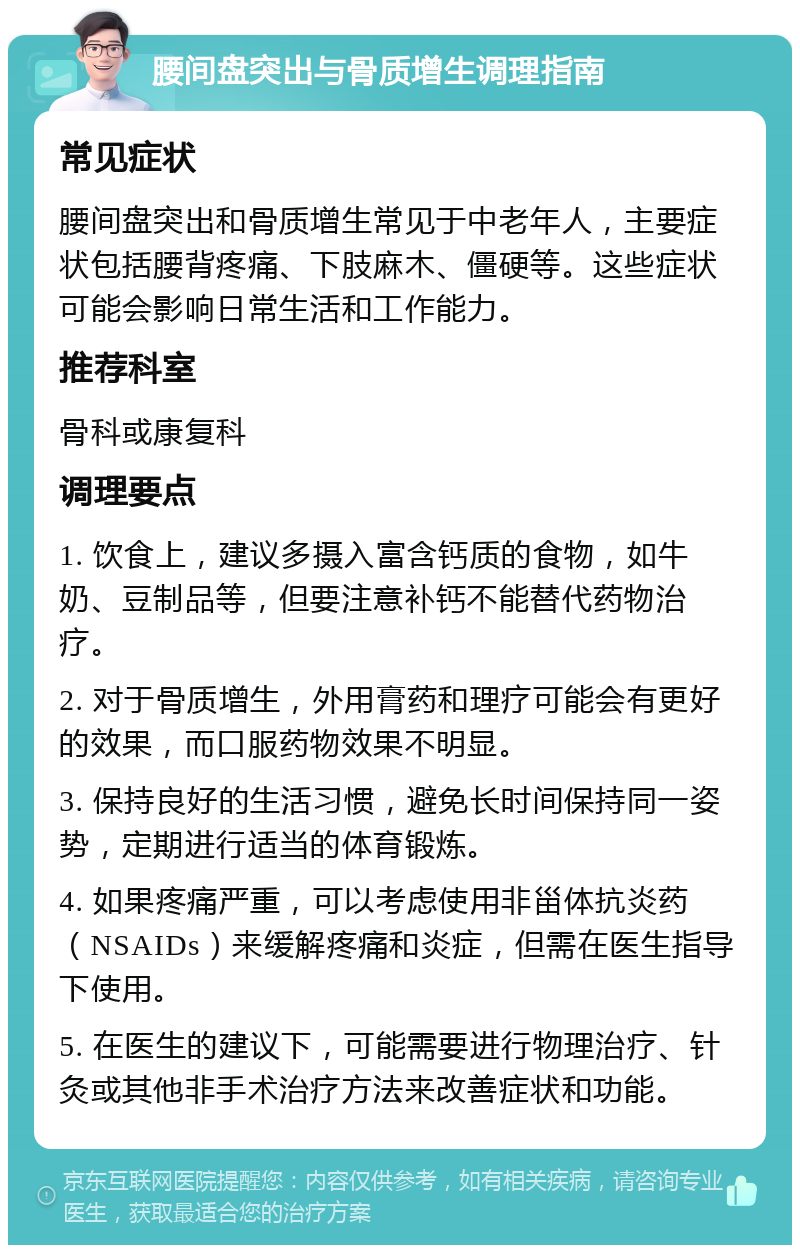 腰间盘突出与骨质增生调理指南 常见症状 腰间盘突出和骨质增生常见于中老年人，主要症状包括腰背疼痛、下肢麻木、僵硬等。这些症状可能会影响日常生活和工作能力。 推荐科室 骨科或康复科 调理要点 1. 饮食上，建议多摄入富含钙质的食物，如牛奶、豆制品等，但要注意补钙不能替代药物治疗。 2. 对于骨质增生，外用膏药和理疗可能会有更好的效果，而口服药物效果不明显。 3. 保持良好的生活习惯，避免长时间保持同一姿势，定期进行适当的体育锻炼。 4. 如果疼痛严重，可以考虑使用非甾体抗炎药（NSAIDs）来缓解疼痛和炎症，但需在医生指导下使用。 5. 在医生的建议下，可能需要进行物理治疗、针灸或其他非手术治疗方法来改善症状和功能。