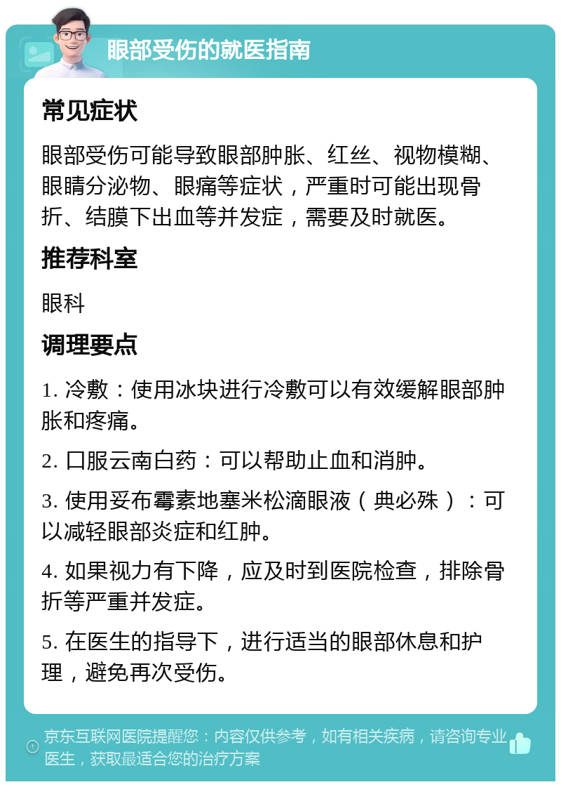 眼部受伤的就医指南 常见症状 眼部受伤可能导致眼部肿胀、红丝、视物模糊、眼睛分泌物、眼痛等症状，严重时可能出现骨折、结膜下出血等并发症，需要及时就医。 推荐科室 眼科 调理要点 1. 冷敷：使用冰块进行冷敷可以有效缓解眼部肿胀和疼痛。 2. 口服云南白药：可以帮助止血和消肿。 3. 使用妥布霉素地塞米松滴眼液（典必殊）：可以减轻眼部炎症和红肿。 4. 如果视力有下降，应及时到医院检查，排除骨折等严重并发症。 5. 在医生的指导下，进行适当的眼部休息和护理，避免再次受伤。