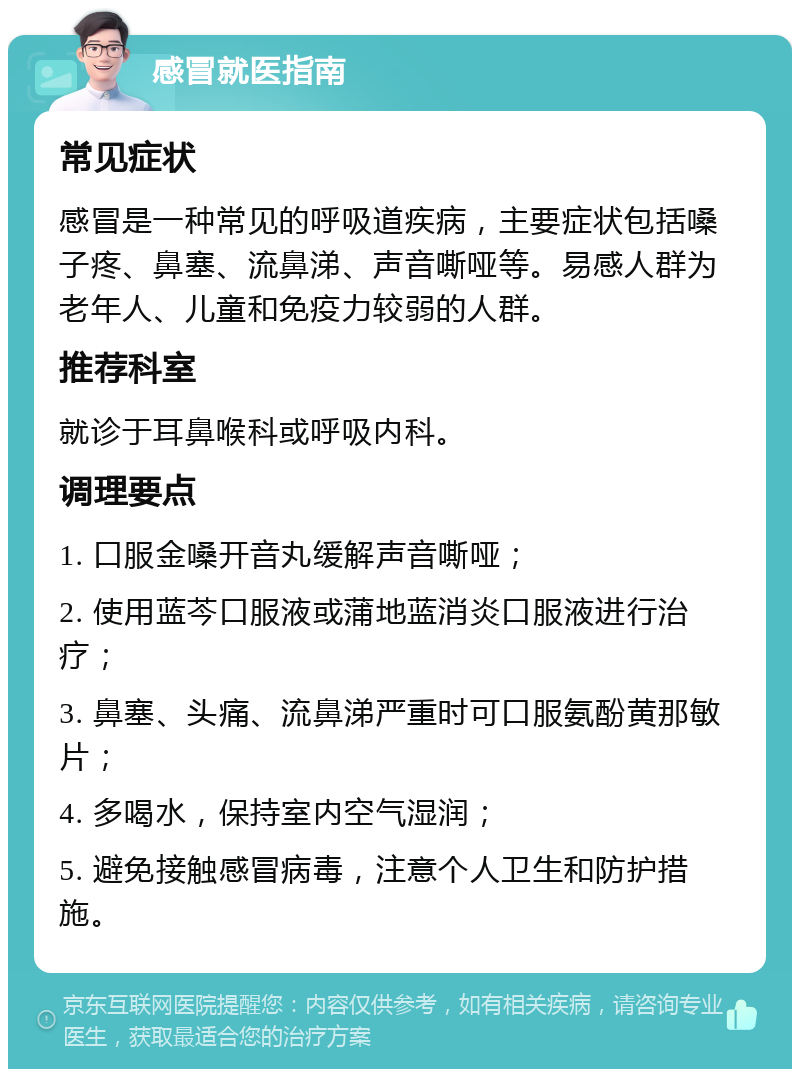 感冒就医指南 常见症状 感冒是一种常见的呼吸道疾病，主要症状包括嗓子疼、鼻塞、流鼻涕、声音嘶哑等。易感人群为老年人、儿童和免疫力较弱的人群。 推荐科室 就诊于耳鼻喉科或呼吸内科。 调理要点 1. 口服金嗓开音丸缓解声音嘶哑； 2. 使用蓝芩口服液或蒲地蓝消炎口服液进行治疗； 3. 鼻塞、头痛、流鼻涕严重时可口服氨酚黄那敏片； 4. 多喝水，保持室内空气湿润； 5. 避免接触感冒病毒，注意个人卫生和防护措施。