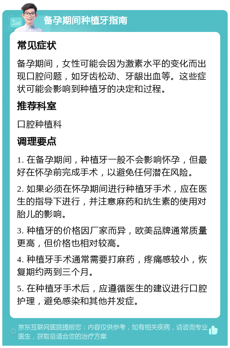 备孕期间种植牙指南 常见症状 备孕期间，女性可能会因为激素水平的变化而出现口腔问题，如牙齿松动、牙龈出血等。这些症状可能会影响到种植牙的决定和过程。 推荐科室 口腔种植科 调理要点 1. 在备孕期间，种植牙一般不会影响怀孕，但最好在怀孕前完成手术，以避免任何潜在风险。 2. 如果必须在怀孕期间进行种植牙手术，应在医生的指导下进行，并注意麻药和抗生素的使用对胎儿的影响。 3. 种植牙的价格因厂家而异，欧美品牌通常质量更高，但价格也相对较高。 4. 种植牙手术通常需要打麻药，疼痛感较小，恢复期约两到三个月。 5. 在种植牙手术后，应遵循医生的建议进行口腔护理，避免感染和其他并发症。