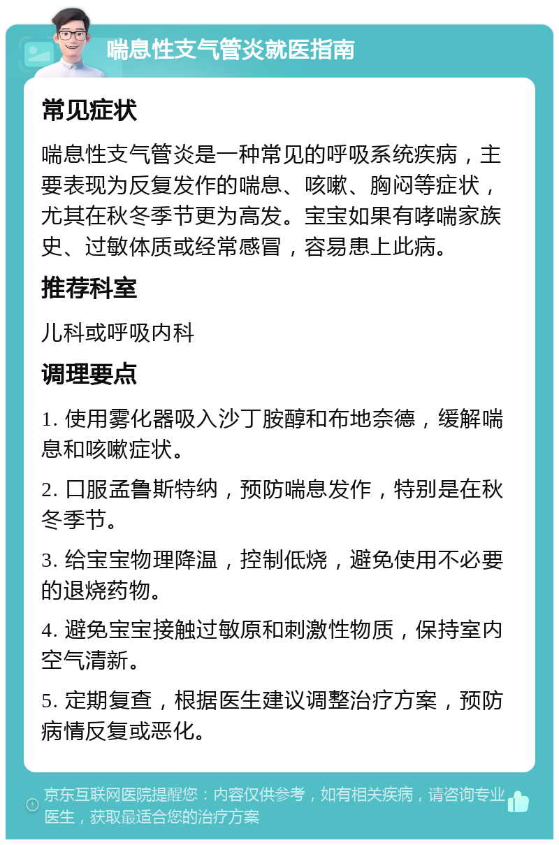 喘息性支气管炎就医指南 常见症状 喘息性支气管炎是一种常见的呼吸系统疾病，主要表现为反复发作的喘息、咳嗽、胸闷等症状，尤其在秋冬季节更为高发。宝宝如果有哮喘家族史、过敏体质或经常感冒，容易患上此病。 推荐科室 儿科或呼吸内科 调理要点 1. 使用雾化器吸入沙丁胺醇和布地奈德，缓解喘息和咳嗽症状。 2. 口服孟鲁斯特纳，预防喘息发作，特别是在秋冬季节。 3. 给宝宝物理降温，控制低烧，避免使用不必要的退烧药物。 4. 避免宝宝接触过敏原和刺激性物质，保持室内空气清新。 5. 定期复查，根据医生建议调整治疗方案，预防病情反复或恶化。