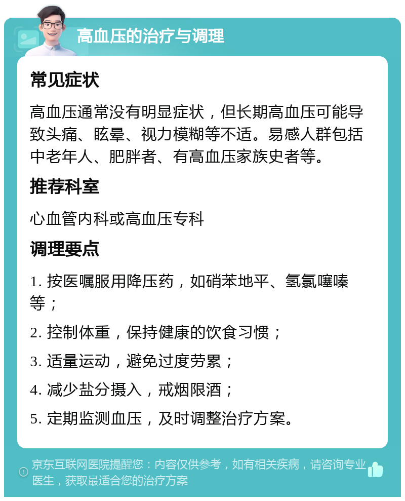 高血压的治疗与调理 常见症状 高血压通常没有明显症状，但长期高血压可能导致头痛、眩晕、视力模糊等不适。易感人群包括中老年人、肥胖者、有高血压家族史者等。 推荐科室 心血管内科或高血压专科 调理要点 1. 按医嘱服用降压药，如硝苯地平、氢氯噻嗪等； 2. 控制体重，保持健康的饮食习惯； 3. 适量运动，避免过度劳累； 4. 减少盐分摄入，戒烟限酒； 5. 定期监测血压，及时调整治疗方案。