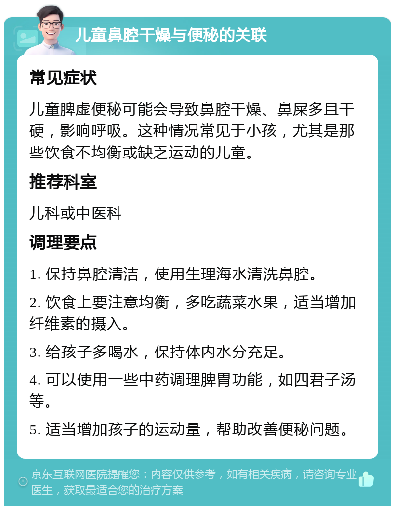 儿童鼻腔干燥与便秘的关联 常见症状 儿童脾虚便秘可能会导致鼻腔干燥、鼻屎多且干硬，影响呼吸。这种情况常见于小孩，尤其是那些饮食不均衡或缺乏运动的儿童。 推荐科室 儿科或中医科 调理要点 1. 保持鼻腔清洁，使用生理海水清洗鼻腔。 2. 饮食上要注意均衡，多吃蔬菜水果，适当增加纤维素的摄入。 3. 给孩子多喝水，保持体内水分充足。 4. 可以使用一些中药调理脾胃功能，如四君子汤等。 5. 适当增加孩子的运动量，帮助改善便秘问题。