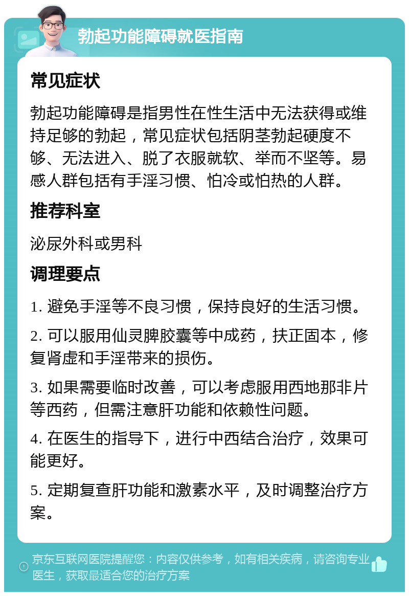 勃起功能障碍就医指南 常见症状 勃起功能障碍是指男性在性生活中无法获得或维持足够的勃起，常见症状包括阴茎勃起硬度不够、无法进入、脱了衣服就软、举而不坚等。易感人群包括有手淫习惯、怕冷或怕热的人群。 推荐科室 泌尿外科或男科 调理要点 1. 避免手淫等不良习惯，保持良好的生活习惯。 2. 可以服用仙灵脾胶囊等中成药，扶正固本，修复肾虚和手淫带来的损伤。 3. 如果需要临时改善，可以考虑服用西地那非片等西药，但需注意肝功能和依赖性问题。 4. 在医生的指导下，进行中西结合治疗，效果可能更好。 5. 定期复查肝功能和激素水平，及时调整治疗方案。