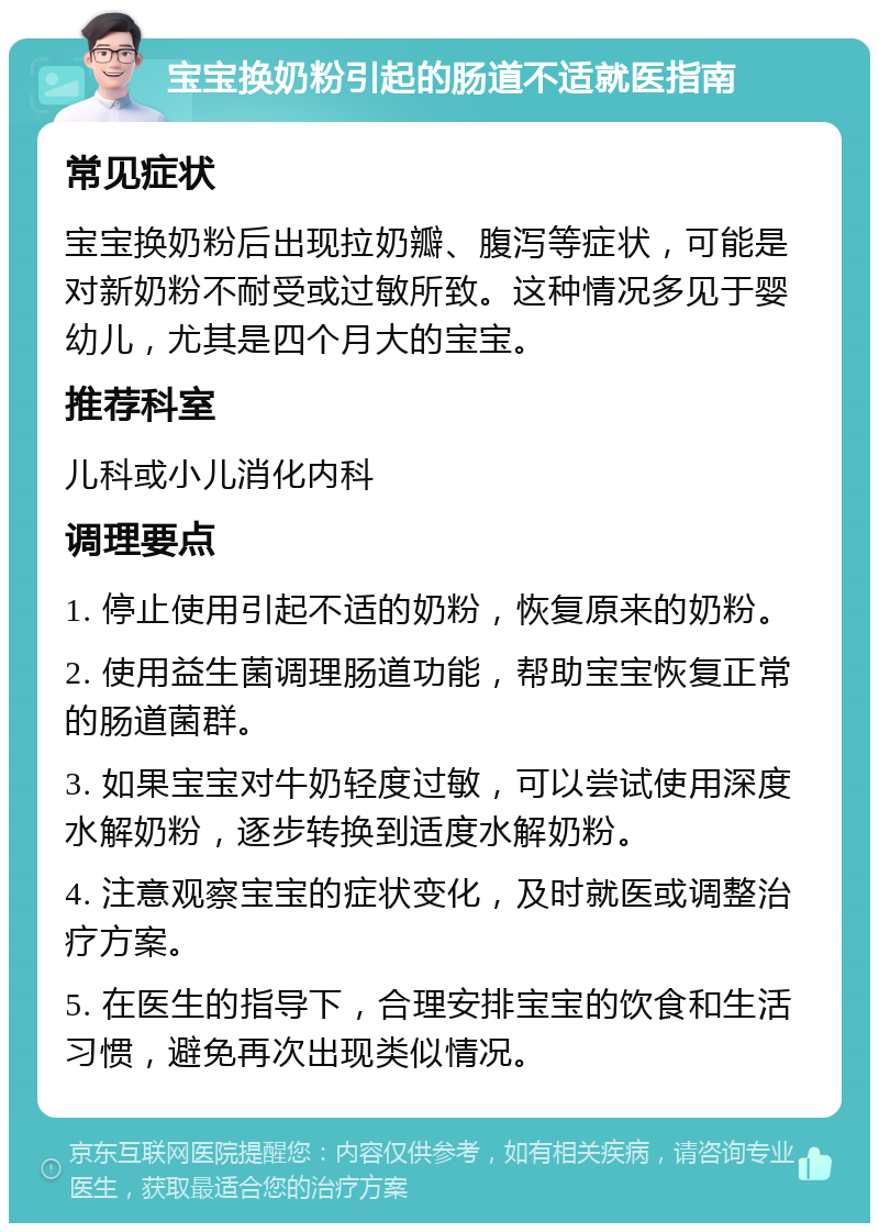 宝宝换奶粉引起的肠道不适就医指南 常见症状 宝宝换奶粉后出现拉奶瓣、腹泻等症状，可能是对新奶粉不耐受或过敏所致。这种情况多见于婴幼儿，尤其是四个月大的宝宝。 推荐科室 儿科或小儿消化内科 调理要点 1. 停止使用引起不适的奶粉，恢复原来的奶粉。 2. 使用益生菌调理肠道功能，帮助宝宝恢复正常的肠道菌群。 3. 如果宝宝对牛奶轻度过敏，可以尝试使用深度水解奶粉，逐步转换到适度水解奶粉。 4. 注意观察宝宝的症状变化，及时就医或调整治疗方案。 5. 在医生的指导下，合理安排宝宝的饮食和生活习惯，避免再次出现类似情况。