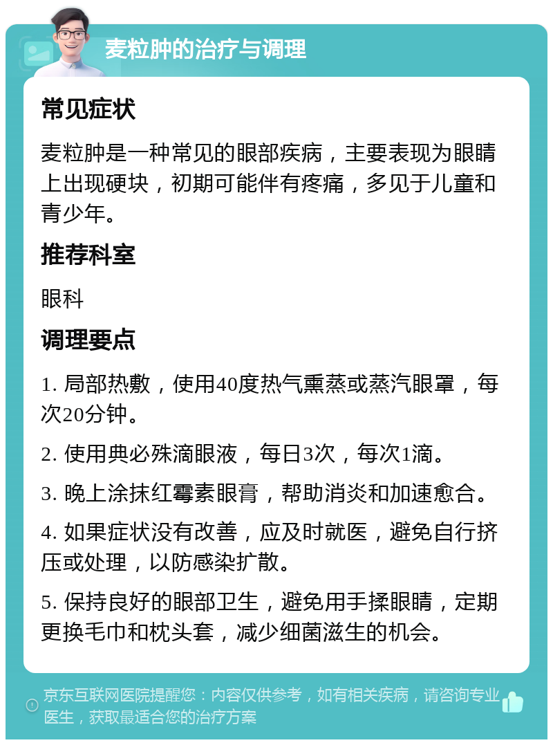 麦粒肿的治疗与调理 常见症状 麦粒肿是一种常见的眼部疾病，主要表现为眼睛上出现硬块，初期可能伴有疼痛，多见于儿童和青少年。 推荐科室 眼科 调理要点 1. 局部热敷，使用40度热气熏蒸或蒸汽眼罩，每次20分钟。 2. 使用典必殊滴眼液，每日3次，每次1滴。 3. 晚上涂抹红霉素眼膏，帮助消炎和加速愈合。 4. 如果症状没有改善，应及时就医，避免自行挤压或处理，以防感染扩散。 5. 保持良好的眼部卫生，避免用手揉眼睛，定期更换毛巾和枕头套，减少细菌滋生的机会。