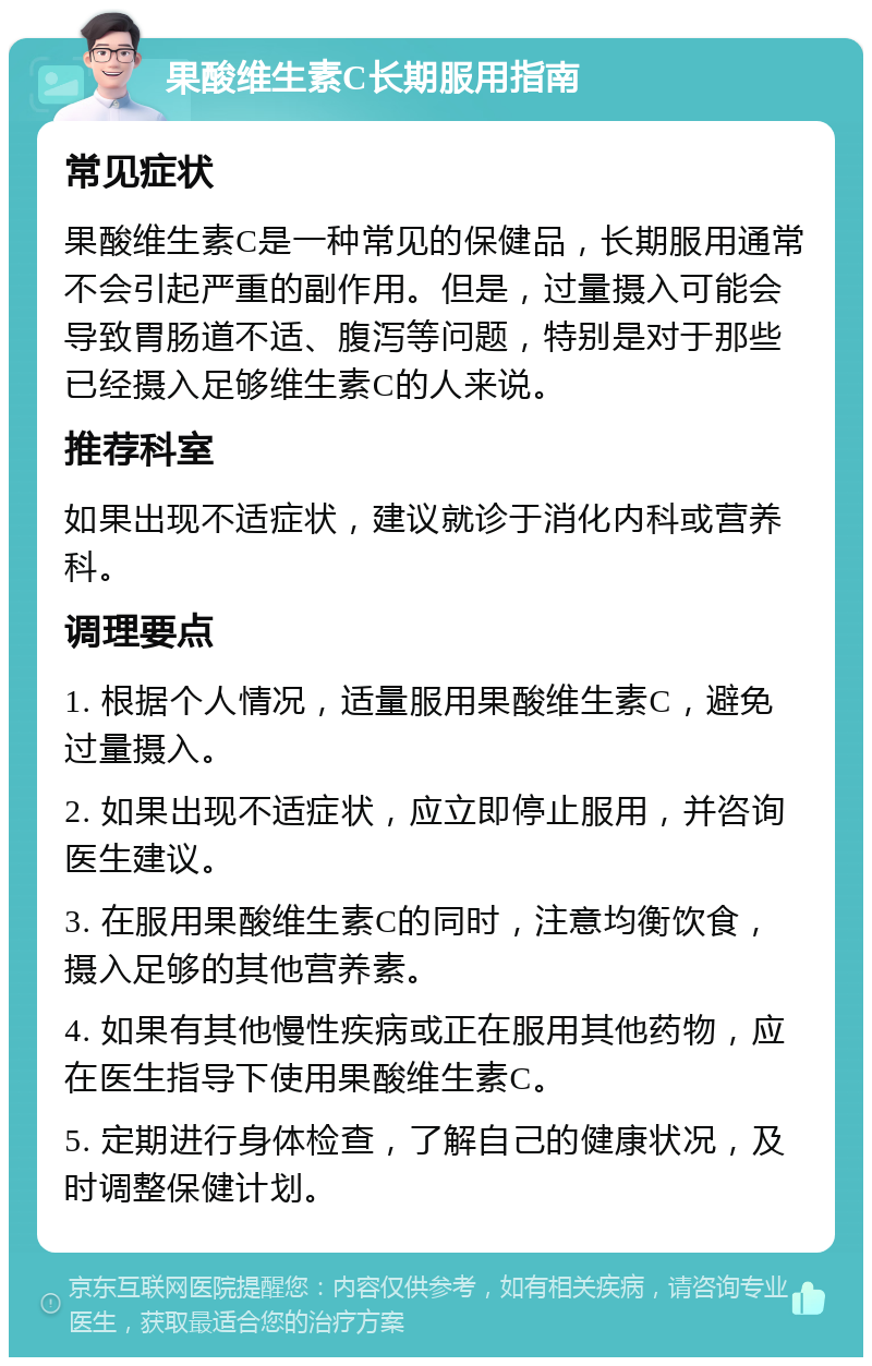 果酸维生素C长期服用指南 常见症状 果酸维生素C是一种常见的保健品，长期服用通常不会引起严重的副作用。但是，过量摄入可能会导致胃肠道不适、腹泻等问题，特别是对于那些已经摄入足够维生素C的人来说。 推荐科室 如果出现不适症状，建议就诊于消化内科或营养科。 调理要点 1. 根据个人情况，适量服用果酸维生素C，避免过量摄入。 2. 如果出现不适症状，应立即停止服用，并咨询医生建议。 3. 在服用果酸维生素C的同时，注意均衡饮食，摄入足够的其他营养素。 4. 如果有其他慢性疾病或正在服用其他药物，应在医生指导下使用果酸维生素C。 5. 定期进行身体检查，了解自己的健康状况，及时调整保健计划。