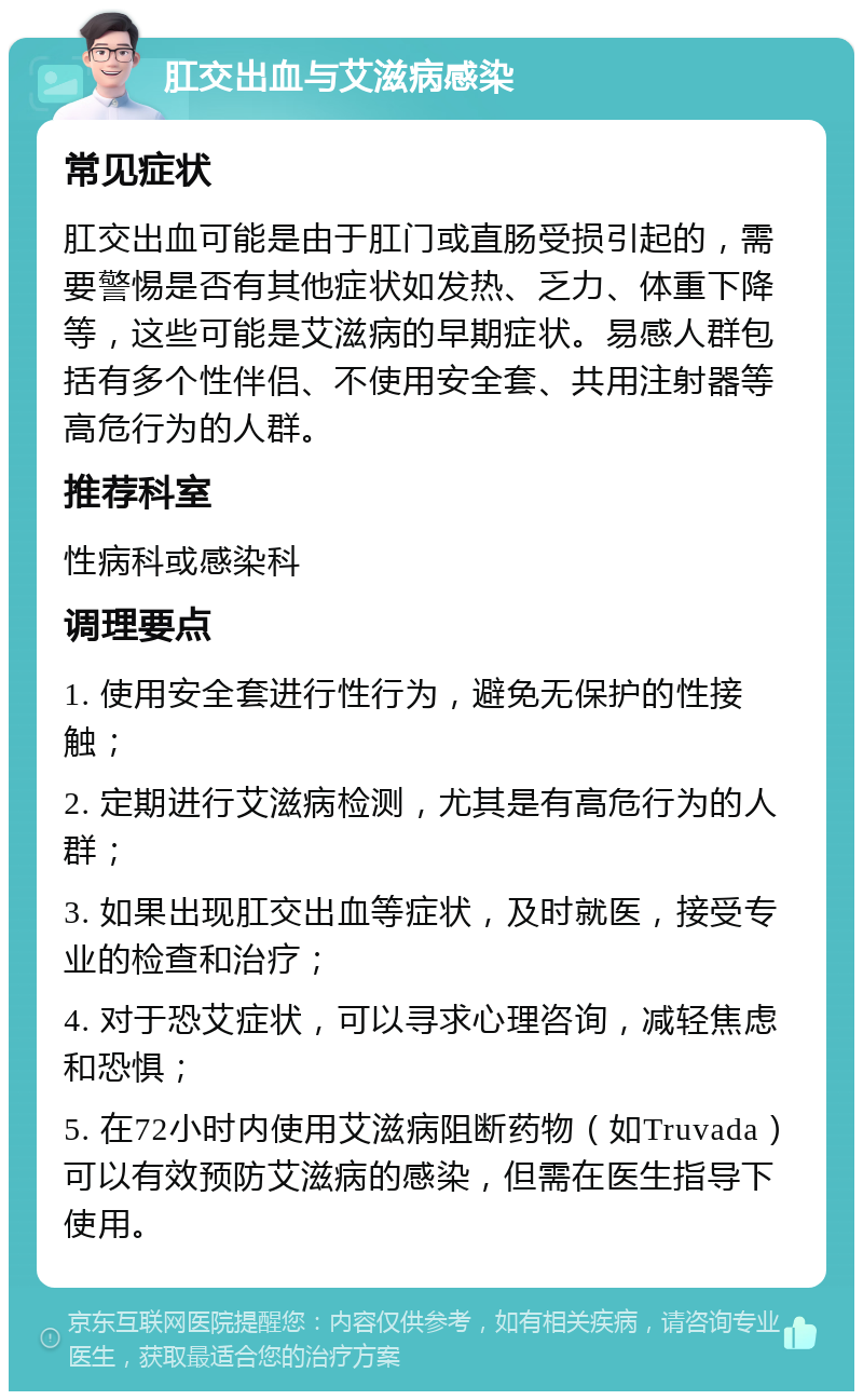 肛交出血与艾滋病感染 常见症状 肛交出血可能是由于肛门或直肠受损引起的，需要警惕是否有其他症状如发热、乏力、体重下降等，这些可能是艾滋病的早期症状。易感人群包括有多个性伴侣、不使用安全套、共用注射器等高危行为的人群。 推荐科室 性病科或感染科 调理要点 1. 使用安全套进行性行为，避免无保护的性接触； 2. 定期进行艾滋病检测，尤其是有高危行为的人群； 3. 如果出现肛交出血等症状，及时就医，接受专业的检查和治疗； 4. 对于恐艾症状，可以寻求心理咨询，减轻焦虑和恐惧； 5. 在72小时内使用艾滋病阻断药物（如Truvada）可以有效预防艾滋病的感染，但需在医生指导下使用。