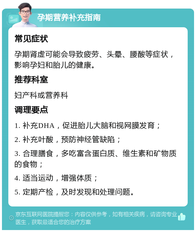 孕期营养补充指南 常见症状 孕期肾虚可能会导致疲劳、头晕、腰酸等症状，影响孕妇和胎儿的健康。 推荐科室 妇产科或营养科 调理要点 1. 补充DHA，促进胎儿大脑和视网膜发育； 2. 补充叶酸，预防神经管缺陷； 3. 合理膳食，多吃富含蛋白质、维生素和矿物质的食物； 4. 适当运动，增强体质； 5. 定期产检，及时发现和处理问题。