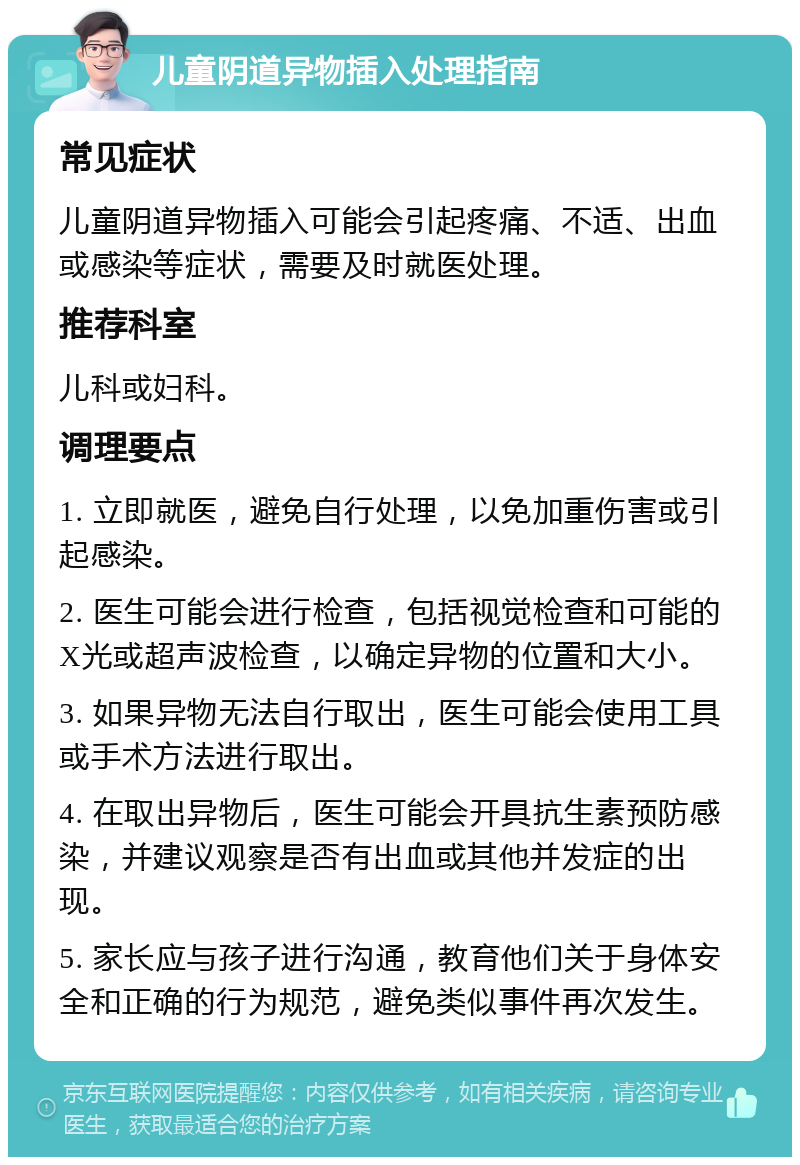 儿童阴道异物插入处理指南 常见症状 儿童阴道异物插入可能会引起疼痛、不适、出血或感染等症状，需要及时就医处理。 推荐科室 儿科或妇科。 调理要点 1. 立即就医，避免自行处理，以免加重伤害或引起感染。 2. 医生可能会进行检查，包括视觉检查和可能的X光或超声波检查，以确定异物的位置和大小。 3. 如果异物无法自行取出，医生可能会使用工具或手术方法进行取出。 4. 在取出异物后，医生可能会开具抗生素预防感染，并建议观察是否有出血或其他并发症的出现。 5. 家长应与孩子进行沟通，教育他们关于身体安全和正确的行为规范，避免类似事件再次发生。