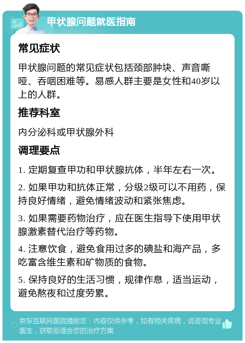 甲状腺问题就医指南 常见症状 甲状腺问题的常见症状包括颈部肿块、声音嘶哑、吞咽困难等。易感人群主要是女性和40岁以上的人群。 推荐科室 内分泌科或甲状腺外科 调理要点 1. 定期复查甲功和甲状腺抗体，半年左右一次。 2. 如果甲功和抗体正常，分级2级可以不用药，保持良好情绪，避免情绪波动和紧张焦虑。 3. 如果需要药物治疗，应在医生指导下使用甲状腺激素替代治疗等药物。 4. 注意饮食，避免食用过多的碘盐和海产品，多吃富含维生素和矿物质的食物。 5. 保持良好的生活习惯，规律作息，适当运动，避免熬夜和过度劳累。