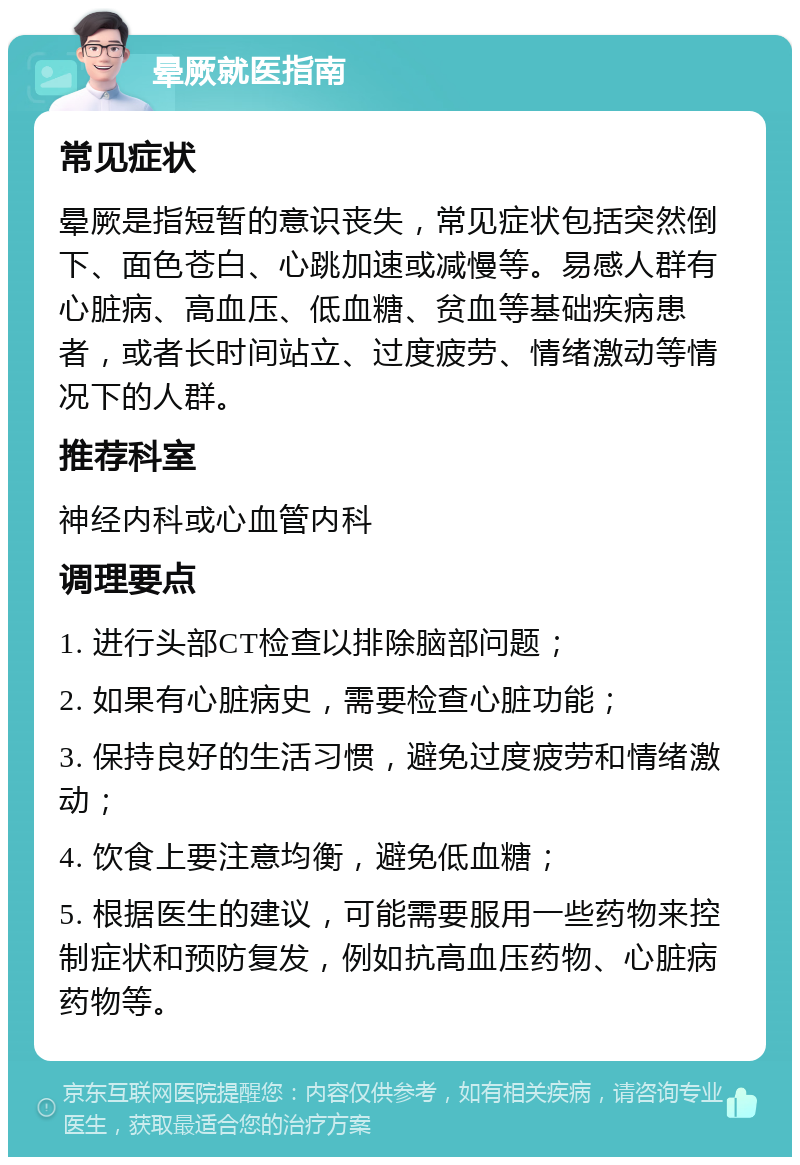 晕厥就医指南 常见症状 晕厥是指短暂的意识丧失，常见症状包括突然倒下、面色苍白、心跳加速或减慢等。易感人群有心脏病、高血压、低血糖、贫血等基础疾病患者，或者长时间站立、过度疲劳、情绪激动等情况下的人群。 推荐科室 神经内科或心血管内科 调理要点 1. 进行头部CT检查以排除脑部问题； 2. 如果有心脏病史，需要检查心脏功能； 3. 保持良好的生活习惯，避免过度疲劳和情绪激动； 4. 饮食上要注意均衡，避免低血糖； 5. 根据医生的建议，可能需要服用一些药物来控制症状和预防复发，例如抗高血压药物、心脏病药物等。