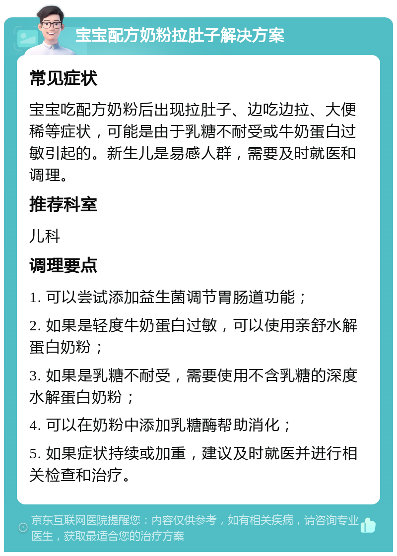 宝宝配方奶粉拉肚子解决方案 常见症状 宝宝吃配方奶粉后出现拉肚子、边吃边拉、大便稀等症状，可能是由于乳糖不耐受或牛奶蛋白过敏引起的。新生儿是易感人群，需要及时就医和调理。 推荐科室 儿科 调理要点 1. 可以尝试添加益生菌调节胃肠道功能； 2. 如果是轻度牛奶蛋白过敏，可以使用亲舒水解蛋白奶粉； 3. 如果是乳糖不耐受，需要使用不含乳糖的深度水解蛋白奶粉； 4. 可以在奶粉中添加乳糖酶帮助消化； 5. 如果症状持续或加重，建议及时就医并进行相关检查和治疗。