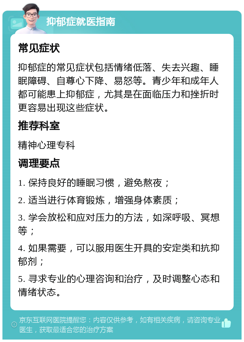 抑郁症就医指南 常见症状 抑郁症的常见症状包括情绪低落、失去兴趣、睡眠障碍、自尊心下降、易怒等。青少年和成年人都可能患上抑郁症，尤其是在面临压力和挫折时更容易出现这些症状。 推荐科室 精神心理专科 调理要点 1. 保持良好的睡眠习惯，避免熬夜； 2. 适当进行体育锻炼，增强身体素质； 3. 学会放松和应对压力的方法，如深呼吸、冥想等； 4. 如果需要，可以服用医生开具的安定类和抗抑郁剂； 5. 寻求专业的心理咨询和治疗，及时调整心态和情绪状态。