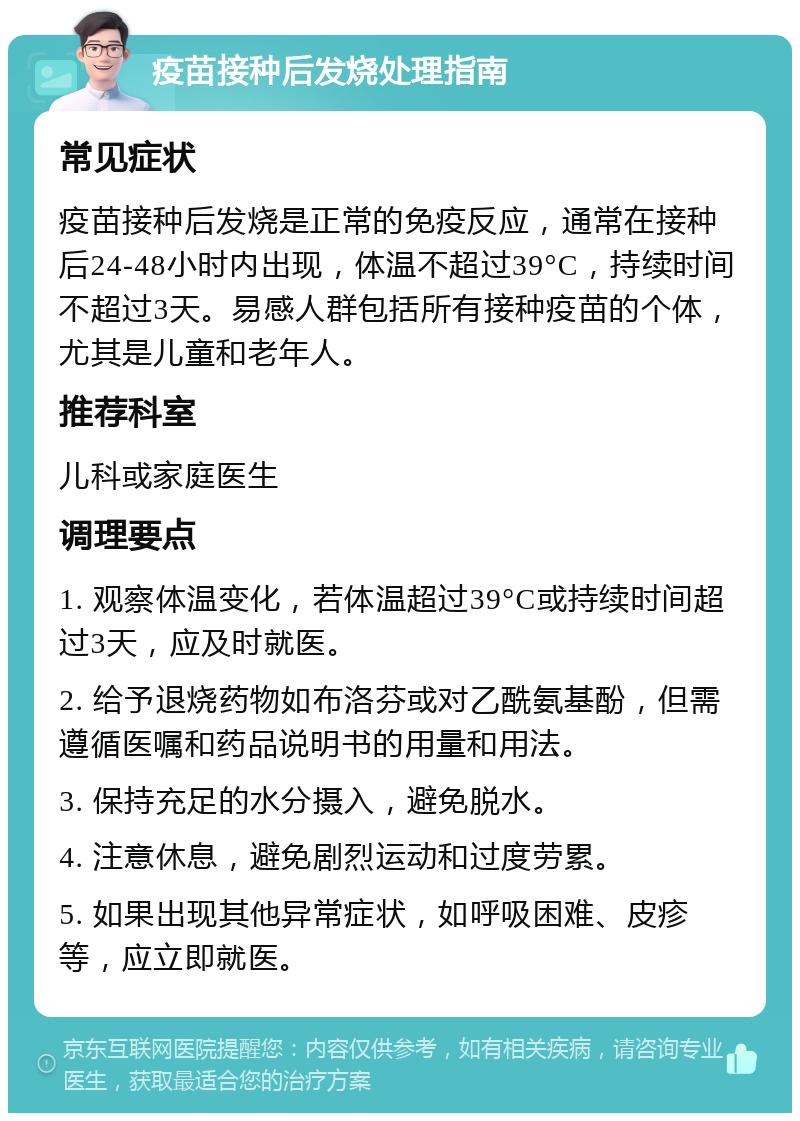 疫苗接种后发烧处理指南 常见症状 疫苗接种后发烧是正常的免疫反应，通常在接种后24-48小时内出现，体温不超过39°C，持续时间不超过3天。易感人群包括所有接种疫苗的个体，尤其是儿童和老年人。 推荐科室 儿科或家庭医生 调理要点 1. 观察体温变化，若体温超过39°C或持续时间超过3天，应及时就医。 2. 给予退烧药物如布洛芬或对乙酰氨基酚，但需遵循医嘱和药品说明书的用量和用法。 3. 保持充足的水分摄入，避免脱水。 4. 注意休息，避免剧烈运动和过度劳累。 5. 如果出现其他异常症状，如呼吸困难、皮疹等，应立即就医。