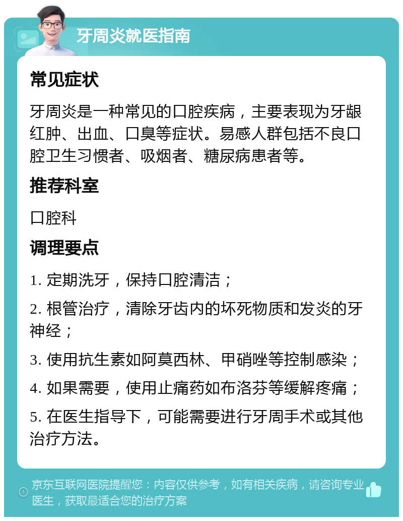 牙周炎就医指南 常见症状 牙周炎是一种常见的口腔疾病，主要表现为牙龈红肿、出血、口臭等症状。易感人群包括不良口腔卫生习惯者、吸烟者、糖尿病患者等。 推荐科室 口腔科 调理要点 1. 定期洗牙，保持口腔清洁； 2. 根管治疗，清除牙齿内的坏死物质和发炎的牙神经； 3. 使用抗生素如阿莫西林、甲硝唑等控制感染； 4. 如果需要，使用止痛药如布洛芬等缓解疼痛； 5. 在医生指导下，可能需要进行牙周手术或其他治疗方法。