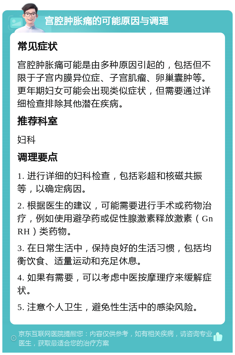 宫腔肿胀痛的可能原因与调理 常见症状 宫腔肿胀痛可能是由多种原因引起的，包括但不限于子宫内膜异位症、子宫肌瘤、卵巢囊肿等。更年期妇女可能会出现类似症状，但需要通过详细检查排除其他潜在疾病。 推荐科室 妇科 调理要点 1. 进行详细的妇科检查，包括彩超和核磁共振等，以确定病因。 2. 根据医生的建议，可能需要进行手术或药物治疗，例如使用避孕药或促性腺激素释放激素（GnRH）类药物。 3. 在日常生活中，保持良好的生活习惯，包括均衡饮食、适量运动和充足休息。 4. 如果有需要，可以考虑中医按摩理疗来缓解症状。 5. 注意个人卫生，避免性生活中的感染风险。