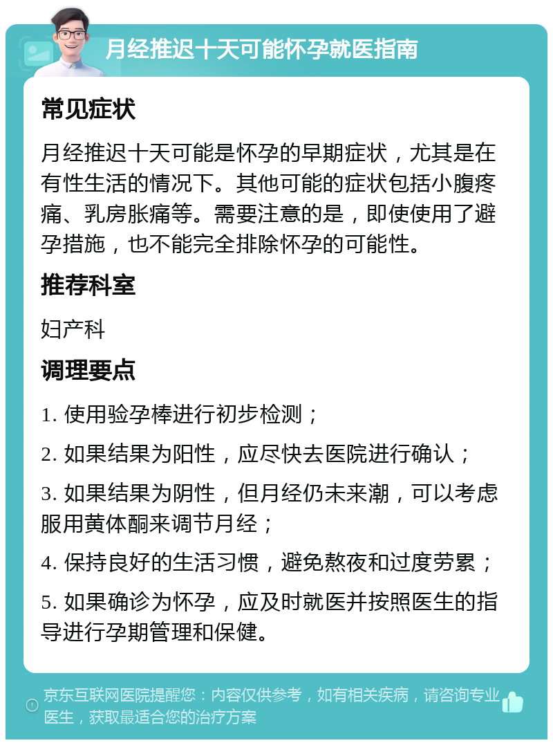 月经推迟十天可能怀孕就医指南 常见症状 月经推迟十天可能是怀孕的早期症状，尤其是在有性生活的情况下。其他可能的症状包括小腹疼痛、乳房胀痛等。需要注意的是，即使使用了避孕措施，也不能完全排除怀孕的可能性。 推荐科室 妇产科 调理要点 1. 使用验孕棒进行初步检测； 2. 如果结果为阳性，应尽快去医院进行确认； 3. 如果结果为阴性，但月经仍未来潮，可以考虑服用黄体酮来调节月经； 4. 保持良好的生活习惯，避免熬夜和过度劳累； 5. 如果确诊为怀孕，应及时就医并按照医生的指导进行孕期管理和保健。