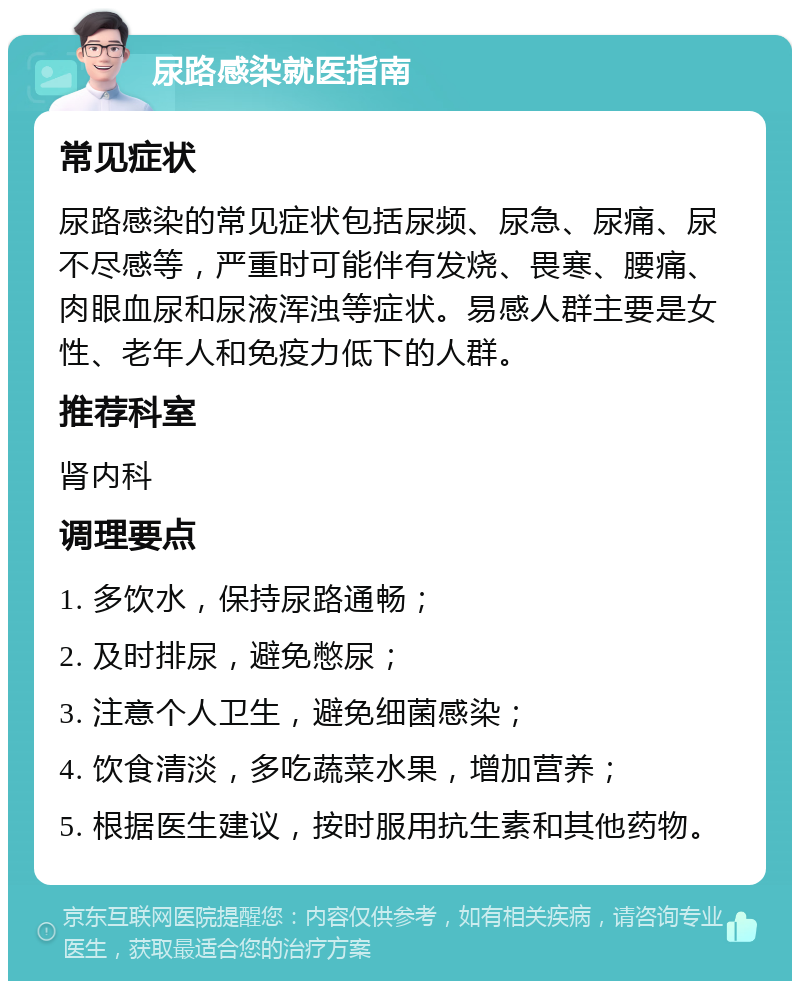 尿路感染就医指南 常见症状 尿路感染的常见症状包括尿频、尿急、尿痛、尿不尽感等，严重时可能伴有发烧、畏寒、腰痛、肉眼血尿和尿液浑浊等症状。易感人群主要是女性、老年人和免疫力低下的人群。 推荐科室 肾内科 调理要点 1. 多饮水，保持尿路通畅； 2. 及时排尿，避免憋尿； 3. 注意个人卫生，避免细菌感染； 4. 饮食清淡，多吃蔬菜水果，增加营养； 5. 根据医生建议，按时服用抗生素和其他药物。