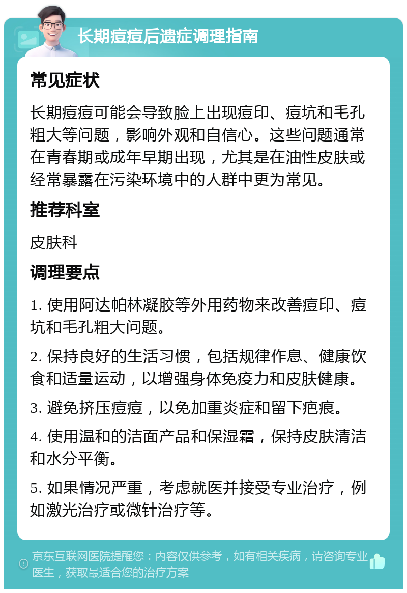 长期痘痘后遗症调理指南 常见症状 长期痘痘可能会导致脸上出现痘印、痘坑和毛孔粗大等问题，影响外观和自信心。这些问题通常在青春期或成年早期出现，尤其是在油性皮肤或经常暴露在污染环境中的人群中更为常见。 推荐科室 皮肤科 调理要点 1. 使用阿达帕林凝胶等外用药物来改善痘印、痘坑和毛孔粗大问题。 2. 保持良好的生活习惯，包括规律作息、健康饮食和适量运动，以增强身体免疫力和皮肤健康。 3. 避免挤压痘痘，以免加重炎症和留下疤痕。 4. 使用温和的洁面产品和保湿霜，保持皮肤清洁和水分平衡。 5. 如果情况严重，考虑就医并接受专业治疗，例如激光治疗或微针治疗等。