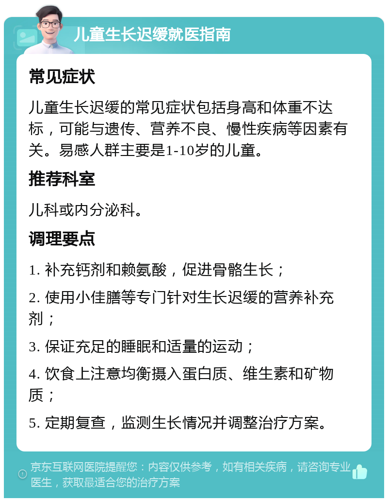 儿童生长迟缓就医指南 常见症状 儿童生长迟缓的常见症状包括身高和体重不达标，可能与遗传、营养不良、慢性疾病等因素有关。易感人群主要是1-10岁的儿童。 推荐科室 儿科或内分泌科。 调理要点 1. 补充钙剂和赖氨酸，促进骨骼生长； 2. 使用小佳膳等专门针对生长迟缓的营养补充剂； 3. 保证充足的睡眠和适量的运动； 4. 饮食上注意均衡摄入蛋白质、维生素和矿物质； 5. 定期复查，监测生长情况并调整治疗方案。