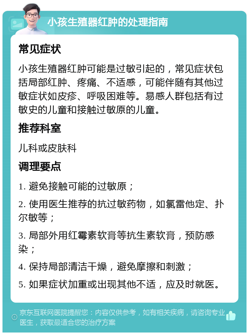 小孩生殖器红肿的处理指南 常见症状 小孩生殖器红肿可能是过敏引起的，常见症状包括局部红肿、疼痛、不适感，可能伴随有其他过敏症状如皮疹、呼吸困难等。易感人群包括有过敏史的儿童和接触过敏原的儿童。 推荐科室 儿科或皮肤科 调理要点 1. 避免接触可能的过敏原； 2. 使用医生推荐的抗过敏药物，如氯雷他定、扑尔敏等； 3. 局部外用红霉素软膏等抗生素软膏，预防感染； 4. 保持局部清洁干燥，避免摩擦和刺激； 5. 如果症状加重或出现其他不适，应及时就医。