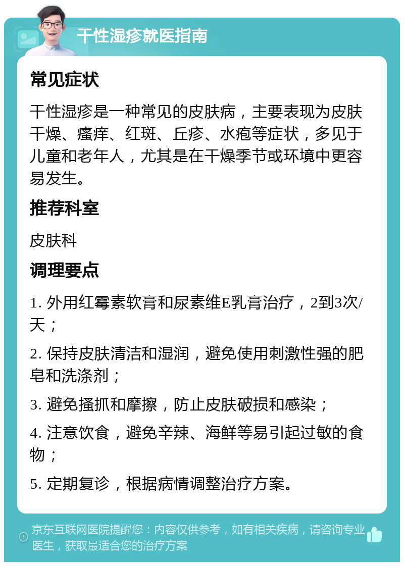 干性湿疹就医指南 常见症状 干性湿疹是一种常见的皮肤病，主要表现为皮肤干燥、瘙痒、红斑、丘疹、水疱等症状，多见于儿童和老年人，尤其是在干燥季节或环境中更容易发生。 推荐科室 皮肤科 调理要点 1. 外用红霉素软膏和尿素维E乳膏治疗，2到3次/天； 2. 保持皮肤清洁和湿润，避免使用刺激性强的肥皂和洗涤剂； 3. 避免搔抓和摩擦，防止皮肤破损和感染； 4. 注意饮食，避免辛辣、海鲜等易引起过敏的食物； 5. 定期复诊，根据病情调整治疗方案。