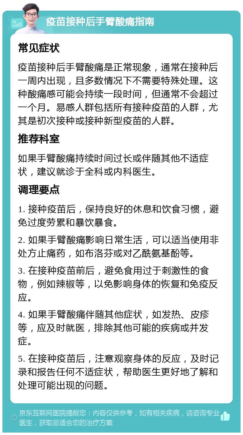 疫苗接种后手臂酸痛指南 常见症状 疫苗接种后手臂酸痛是正常现象，通常在接种后一周内出现，且多数情况下不需要特殊处理。这种酸痛感可能会持续一段时间，但通常不会超过一个月。易感人群包括所有接种疫苗的人群，尤其是初次接种或接种新型疫苗的人群。 推荐科室 如果手臂酸痛持续时间过长或伴随其他不适症状，建议就诊于全科或内科医生。 调理要点 1. 接种疫苗后，保持良好的休息和饮食习惯，避免过度劳累和暴饮暴食。 2. 如果手臂酸痛影响日常生活，可以适当使用非处方止痛药，如布洛芬或对乙酰氨基酚等。 3. 在接种疫苗前后，避免食用过于刺激性的食物，例如辣椒等，以免影响身体的恢复和免疫反应。 4. 如果手臂酸痛伴随其他症状，如发热、皮疹等，应及时就医，排除其他可能的疾病或并发症。 5. 在接种疫苗后，注意观察身体的反应，及时记录和报告任何不适症状，帮助医生更好地了解和处理可能出现的问题。