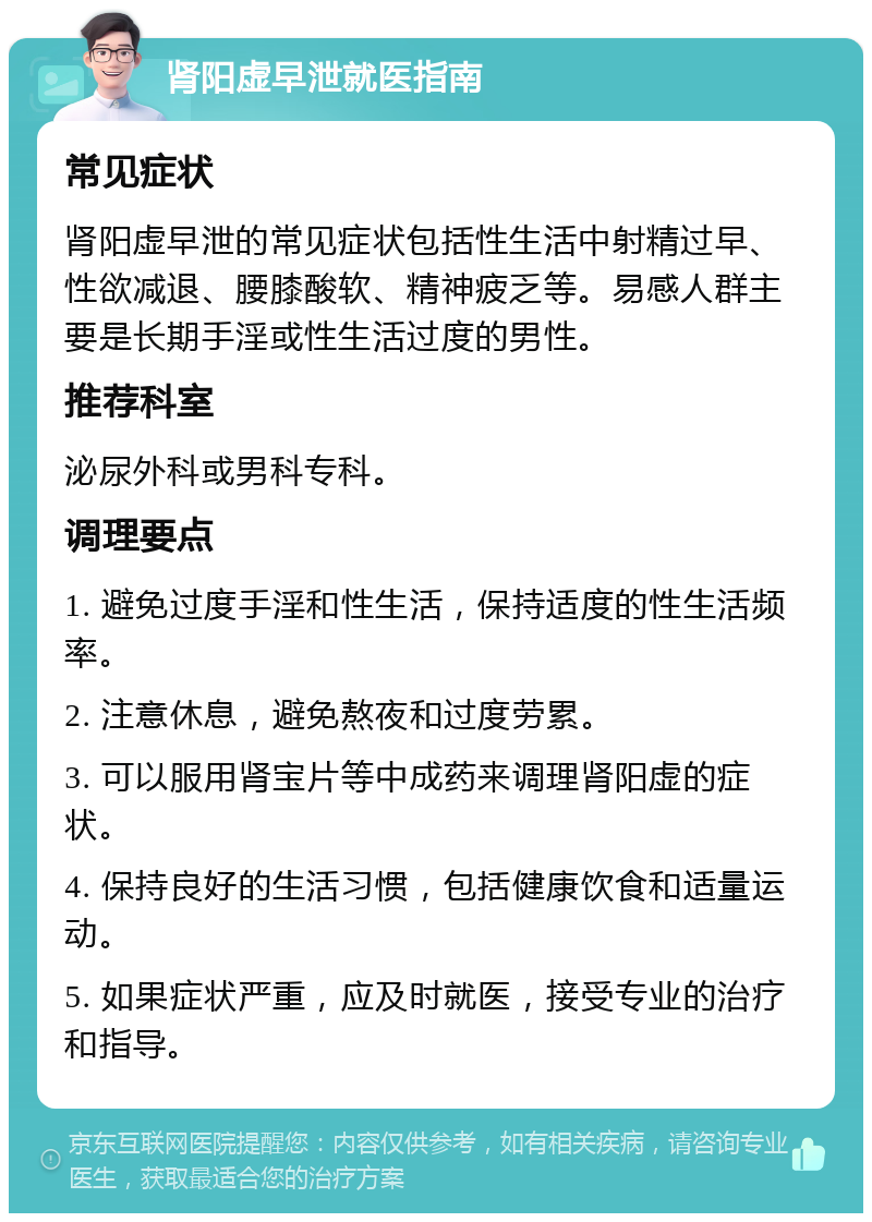 肾阳虚早泄就医指南 常见症状 肾阳虚早泄的常见症状包括性生活中射精过早、性欲减退、腰膝酸软、精神疲乏等。易感人群主要是长期手淫或性生活过度的男性。 推荐科室 泌尿外科或男科专科。 调理要点 1. 避免过度手淫和性生活，保持适度的性生活频率。 2. 注意休息，避免熬夜和过度劳累。 3. 可以服用肾宝片等中成药来调理肾阳虚的症状。 4. 保持良好的生活习惯，包括健康饮食和适量运动。 5. 如果症状严重，应及时就医，接受专业的治疗和指导。