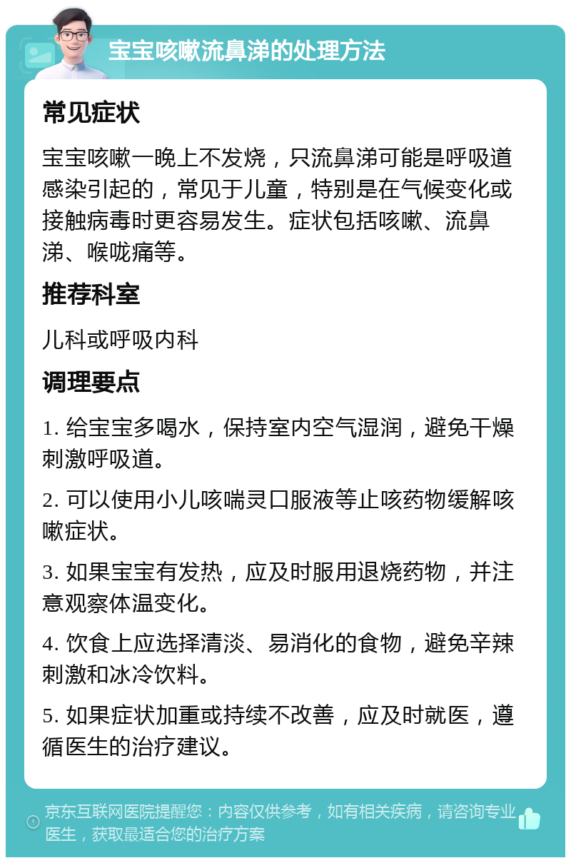 宝宝咳嗽流鼻涕的处理方法 常见症状 宝宝咳嗽一晚上不发烧，只流鼻涕可能是呼吸道感染引起的，常见于儿童，特别是在气候变化或接触病毒时更容易发生。症状包括咳嗽、流鼻涕、喉咙痛等。 推荐科室 儿科或呼吸内科 调理要点 1. 给宝宝多喝水，保持室内空气湿润，避免干燥刺激呼吸道。 2. 可以使用小儿咳喘灵口服液等止咳药物缓解咳嗽症状。 3. 如果宝宝有发热，应及时服用退烧药物，并注意观察体温变化。 4. 饮食上应选择清淡、易消化的食物，避免辛辣刺激和冰冷饮料。 5. 如果症状加重或持续不改善，应及时就医，遵循医生的治疗建议。