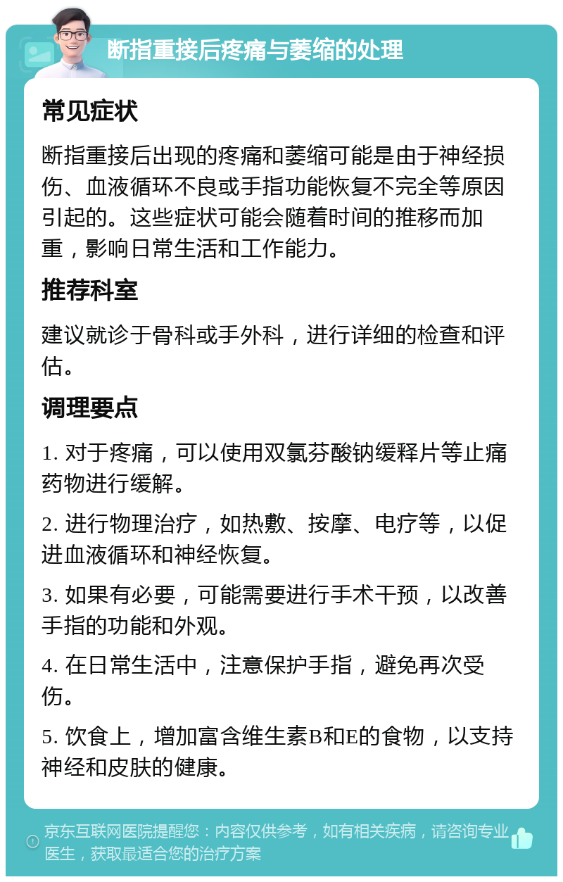 断指重接后疼痛与萎缩的处理 常见症状 断指重接后出现的疼痛和萎缩可能是由于神经损伤、血液循环不良或手指功能恢复不完全等原因引起的。这些症状可能会随着时间的推移而加重，影响日常生活和工作能力。 推荐科室 建议就诊于骨科或手外科，进行详细的检查和评估。 调理要点 1. 对于疼痛，可以使用双氯芬酸钠缓释片等止痛药物进行缓解。 2. 进行物理治疗，如热敷、按摩、电疗等，以促进血液循环和神经恢复。 3. 如果有必要，可能需要进行手术干预，以改善手指的功能和外观。 4. 在日常生活中，注意保护手指，避免再次受伤。 5. 饮食上，增加富含维生素B和E的食物，以支持神经和皮肤的健康。