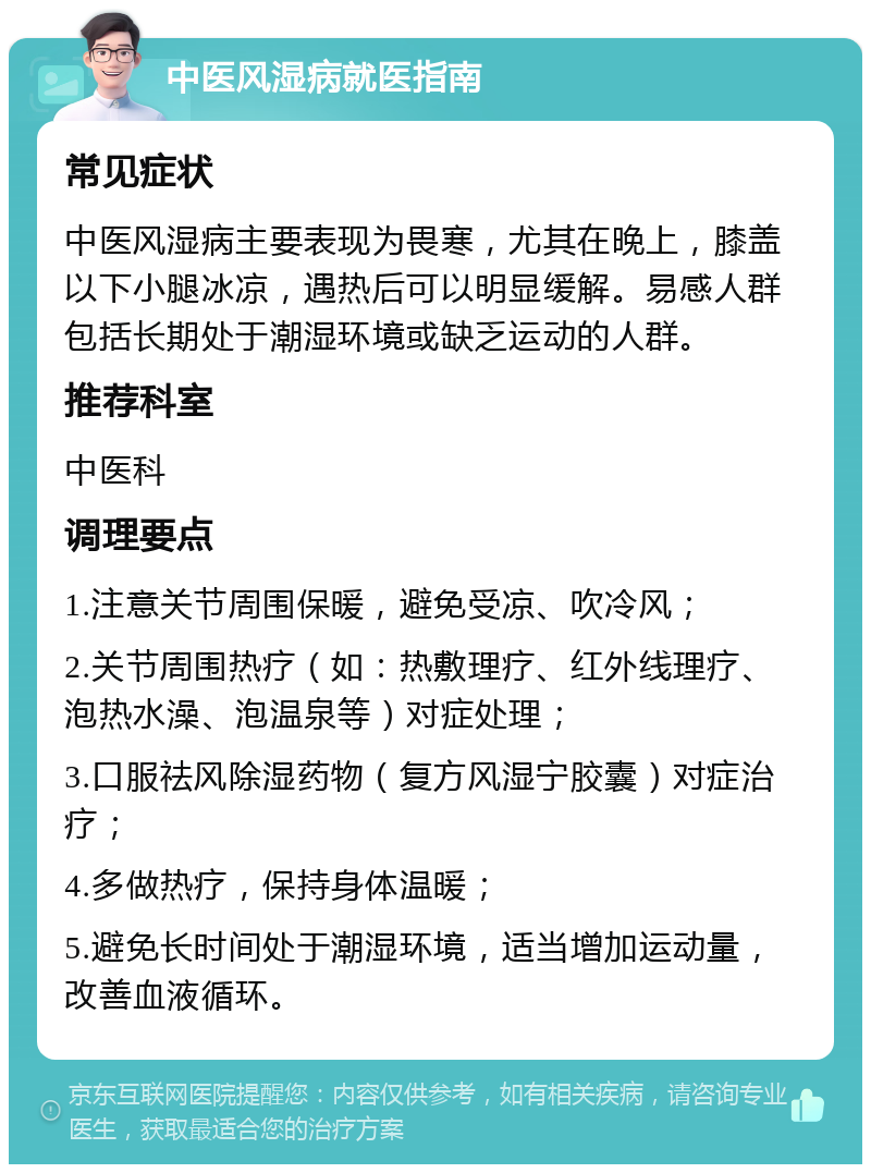 中医风湿病就医指南 常见症状 中医风湿病主要表现为畏寒，尤其在晚上，膝盖以下小腿冰凉，遇热后可以明显缓解。易感人群包括长期处于潮湿环境或缺乏运动的人群。 推荐科室 中医科 调理要点 1.注意关节周围保暖，避免受凉、吹冷风； 2.关节周围热疗（如：热敷理疗、红外线理疗、泡热水澡、泡温泉等）对症处理； 3.口服祛风除湿药物（复方风湿宁胶囊）对症治疗； 4.多做热疗，保持身体温暖； 5.避免长时间处于潮湿环境，适当增加运动量，改善血液循环。