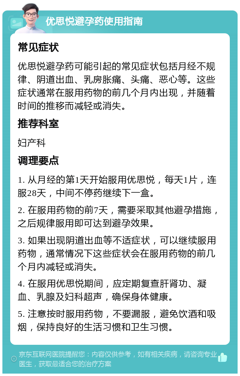 优思悦避孕药使用指南 常见症状 优思悦避孕药可能引起的常见症状包括月经不规律、阴道出血、乳房胀痛、头痛、恶心等。这些症状通常在服用药物的前几个月内出现，并随着时间的推移而减轻或消失。 推荐科室 妇产科 调理要点 1. 从月经的第1天开始服用优思悦，每天1片，连服28天，中间不停药继续下一盒。 2. 在服用药物的前7天，需要采取其他避孕措施，之后规律服用即可达到避孕效果。 3. 如果出现阴道出血等不适症状，可以继续服用药物，通常情况下这些症状会在服用药物的前几个月内减轻或消失。 4. 在服用优思悦期间，应定期复查肝肾功、凝血、乳腺及妇科超声，确保身体健康。 5. 注意按时服用药物，不要漏服，避免饮酒和吸烟，保持良好的生活习惯和卫生习惯。