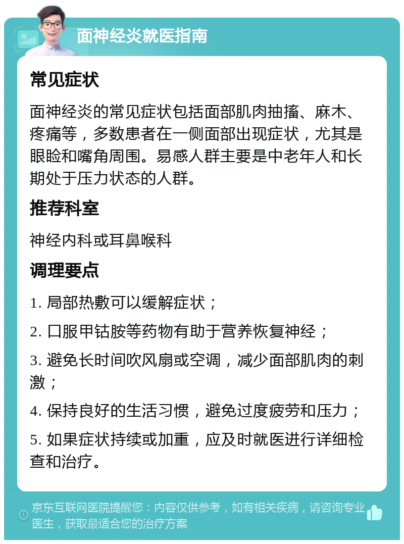 面神经炎就医指南 常见症状 面神经炎的常见症状包括面部肌肉抽搐、麻木、疼痛等，多数患者在一侧面部出现症状，尤其是眼睑和嘴角周围。易感人群主要是中老年人和长期处于压力状态的人群。 推荐科室 神经内科或耳鼻喉科 调理要点 1. 局部热敷可以缓解症状； 2. 口服甲钴胺等药物有助于营养恢复神经； 3. 避免长时间吹风扇或空调，减少面部肌肉的刺激； 4. 保持良好的生活习惯，避免过度疲劳和压力； 5. 如果症状持续或加重，应及时就医进行详细检查和治疗。