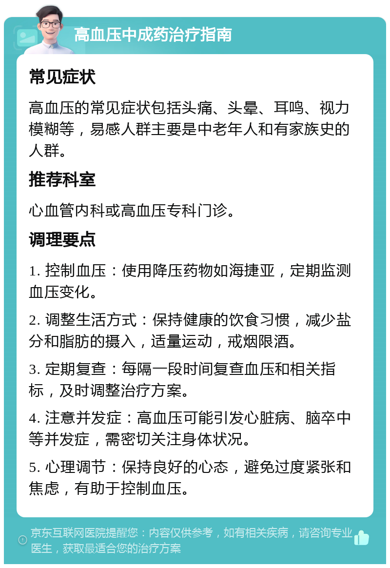 高血压中成药治疗指南 常见症状 高血压的常见症状包括头痛、头晕、耳鸣、视力模糊等，易感人群主要是中老年人和有家族史的人群。 推荐科室 心血管内科或高血压专科门诊。 调理要点 1. 控制血压：使用降压药物如海捷亚，定期监测血压变化。 2. 调整生活方式：保持健康的饮食习惯，减少盐分和脂肪的摄入，适量运动，戒烟限酒。 3. 定期复查：每隔一段时间复查血压和相关指标，及时调整治疗方案。 4. 注意并发症：高血压可能引发心脏病、脑卒中等并发症，需密切关注身体状况。 5. 心理调节：保持良好的心态，避免过度紧张和焦虑，有助于控制血压。