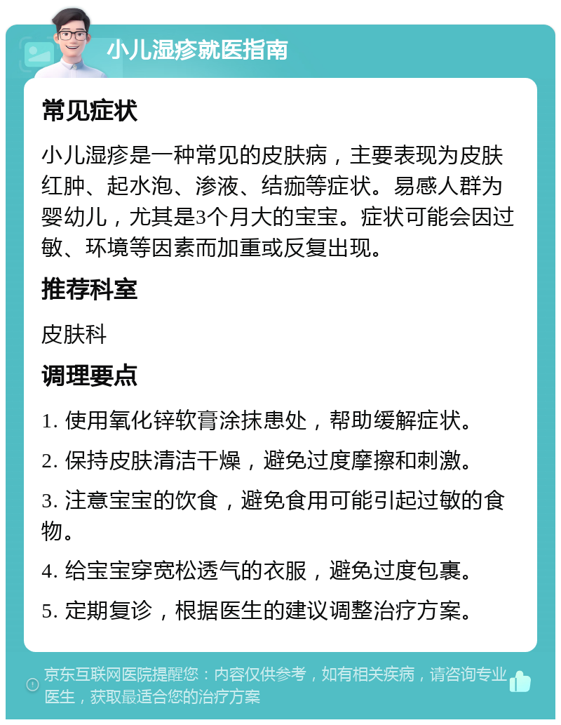 小儿湿疹就医指南 常见症状 小儿湿疹是一种常见的皮肤病，主要表现为皮肤红肿、起水泡、渗液、结痂等症状。易感人群为婴幼儿，尤其是3个月大的宝宝。症状可能会因过敏、环境等因素而加重或反复出现。 推荐科室 皮肤科 调理要点 1. 使用氧化锌软膏涂抹患处，帮助缓解症状。 2. 保持皮肤清洁干燥，避免过度摩擦和刺激。 3. 注意宝宝的饮食，避免食用可能引起过敏的食物。 4. 给宝宝穿宽松透气的衣服，避免过度包裹。 5. 定期复诊，根据医生的建议调整治疗方案。