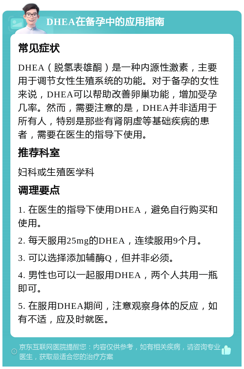 DHEA在备孕中的应用指南 常见症状 DHEA（脱氢表雄酮）是一种内源性激素，主要用于调节女性生殖系统的功能。对于备孕的女性来说，DHEA可以帮助改善卵巢功能，增加受孕几率。然而，需要注意的是，DHEA并非适用于所有人，特别是那些有肾阴虚等基础疾病的患者，需要在医生的指导下使用。 推荐科室 妇科或生殖医学科 调理要点 1. 在医生的指导下使用DHEA，避免自行购买和使用。 2. 每天服用25mg的DHEA，连续服用9个月。 3. 可以选择添加辅酶Q，但并非必须。 4. 男性也可以一起服用DHEA，两个人共用一瓶即可。 5. 在服用DHEA期间，注意观察身体的反应，如有不适，应及时就医。