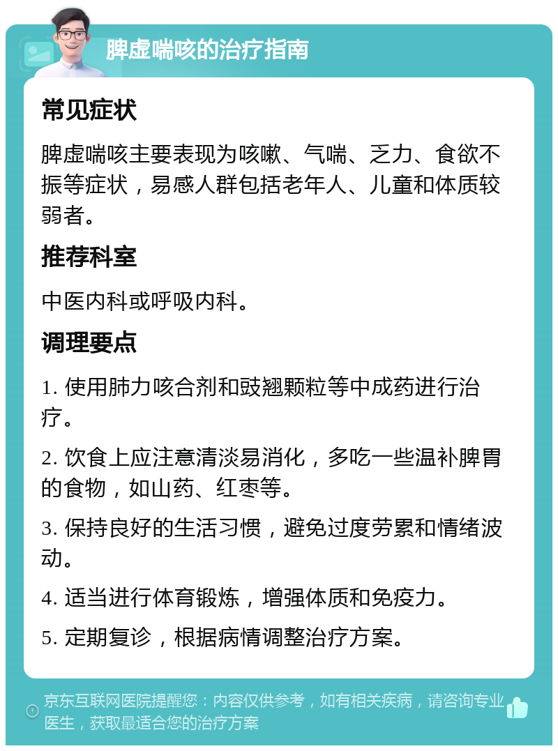 脾虚喘咳的治疗指南 常见症状 脾虚喘咳主要表现为咳嗽、气喘、乏力、食欲不振等症状，易感人群包括老年人、儿童和体质较弱者。 推荐科室 中医内科或呼吸内科。 调理要点 1. 使用肺力咳合剂和豉翘颗粒等中成药进行治疗。 2. 饮食上应注意清淡易消化，多吃一些温补脾胃的食物，如山药、红枣等。 3. 保持良好的生活习惯，避免过度劳累和情绪波动。 4. 适当进行体育锻炼，增强体质和免疫力。 5. 定期复诊，根据病情调整治疗方案。