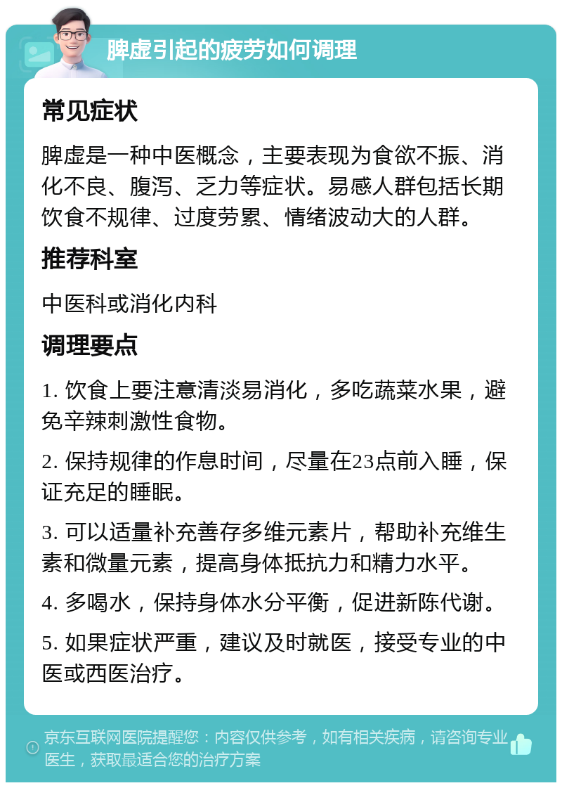 脾虚引起的疲劳如何调理 常见症状 脾虚是一种中医概念，主要表现为食欲不振、消化不良、腹泻、乏力等症状。易感人群包括长期饮食不规律、过度劳累、情绪波动大的人群。 推荐科室 中医科或消化内科 调理要点 1. 饮食上要注意清淡易消化，多吃蔬菜水果，避免辛辣刺激性食物。 2. 保持规律的作息时间，尽量在23点前入睡，保证充足的睡眠。 3. 可以适量补充善存多维元素片，帮助补充维生素和微量元素，提高身体抵抗力和精力水平。 4. 多喝水，保持身体水分平衡，促进新陈代谢。 5. 如果症状严重，建议及时就医，接受专业的中医或西医治疗。