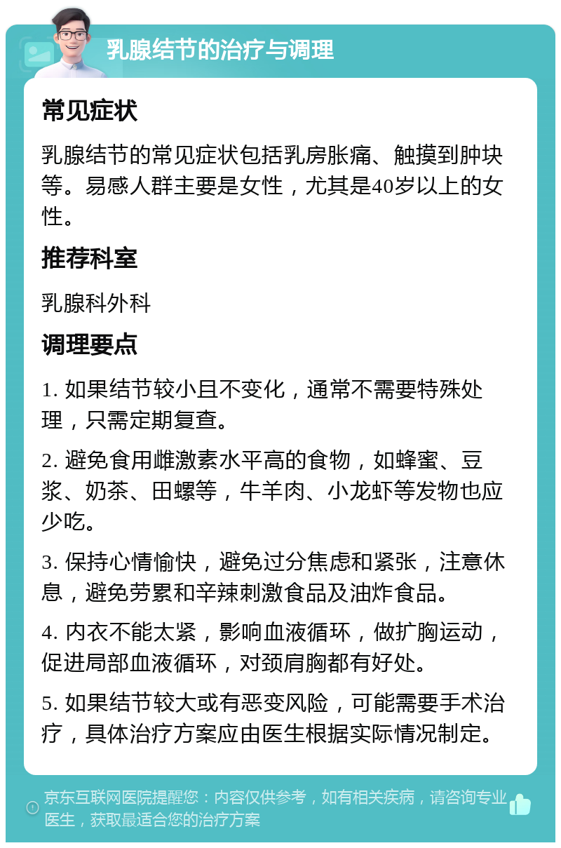 乳腺结节的治疗与调理 常见症状 乳腺结节的常见症状包括乳房胀痛、触摸到肿块等。易感人群主要是女性，尤其是40岁以上的女性。 推荐科室 乳腺科外科 调理要点 1. 如果结节较小且不变化，通常不需要特殊处理，只需定期复查。 2. 避免食用雌激素水平高的食物，如蜂蜜、豆浆、奶茶、田螺等，牛羊肉、小龙虾等发物也应少吃。 3. 保持心情愉快，避免过分焦虑和紧张，注意休息，避免劳累和辛辣刺激食品及油炸食品。 4. 内衣不能太紧，影响血液循环，做扩胸运动，促进局部血液循环，对颈肩胸都有好处。 5. 如果结节较大或有恶变风险，可能需要手术治疗，具体治疗方案应由医生根据实际情况制定。