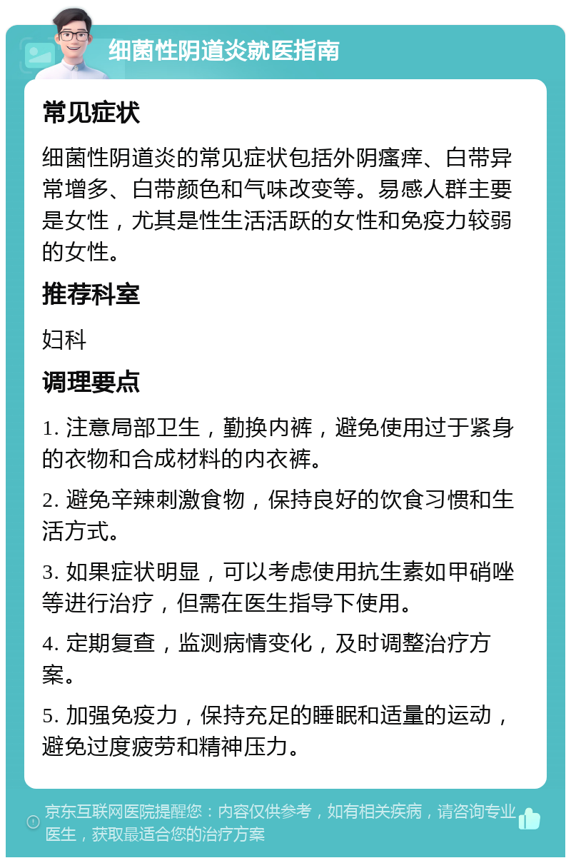 细菌性阴道炎就医指南 常见症状 细菌性阴道炎的常见症状包括外阴瘙痒、白带异常增多、白带颜色和气味改变等。易感人群主要是女性，尤其是性生活活跃的女性和免疫力较弱的女性。 推荐科室 妇科 调理要点 1. 注意局部卫生，勤换内裤，避免使用过于紧身的衣物和合成材料的内衣裤。 2. 避免辛辣刺激食物，保持良好的饮食习惯和生活方式。 3. 如果症状明显，可以考虑使用抗生素如甲硝唑等进行治疗，但需在医生指导下使用。 4. 定期复查，监测病情变化，及时调整治疗方案。 5. 加强免疫力，保持充足的睡眠和适量的运动，避免过度疲劳和精神压力。