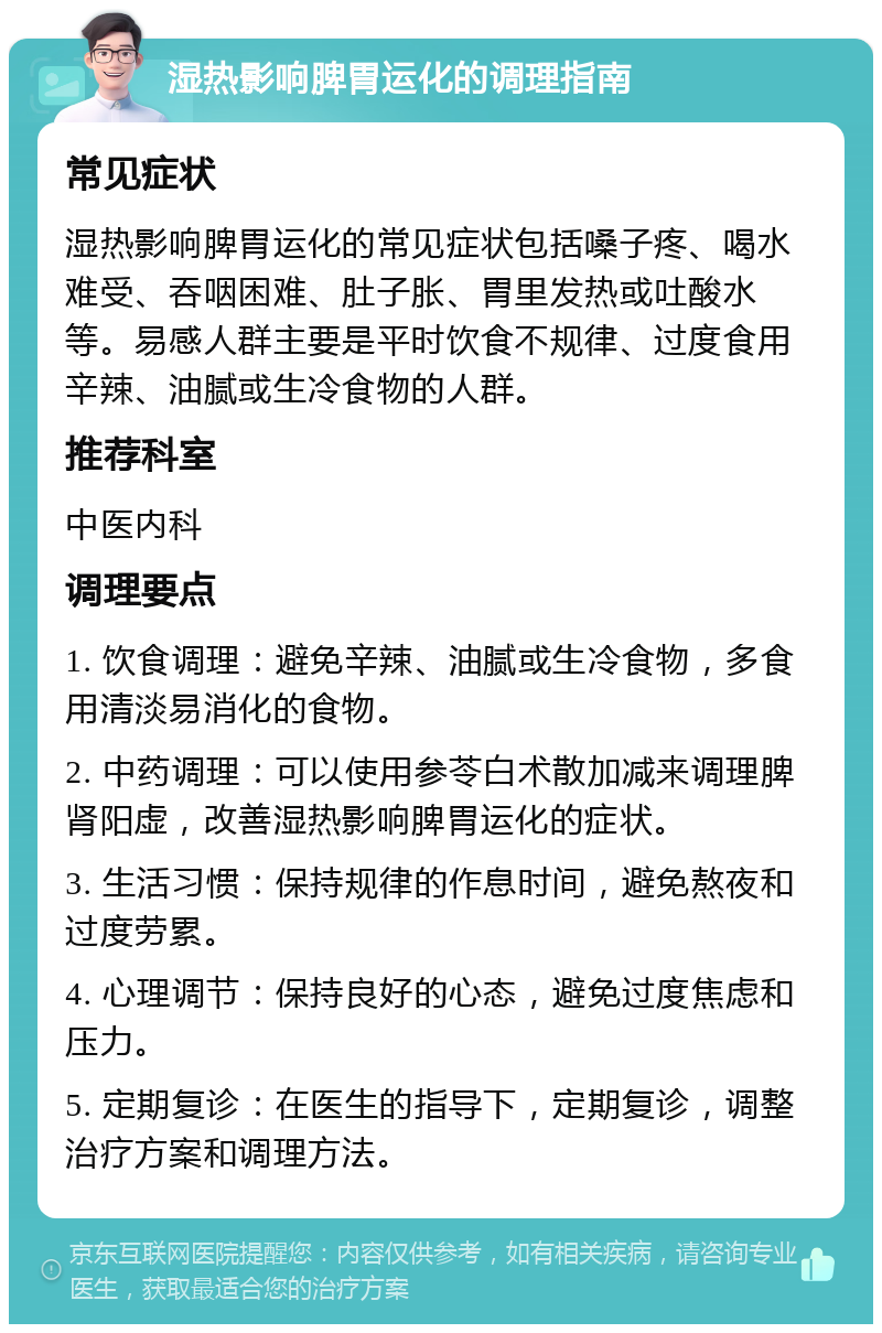 湿热影响脾胃运化的调理指南 常见症状 湿热影响脾胃运化的常见症状包括嗓子疼、喝水难受、吞咽困难、肚子胀、胃里发热或吐酸水等。易感人群主要是平时饮食不规律、过度食用辛辣、油腻或生冷食物的人群。 推荐科室 中医内科 调理要点 1. 饮食调理：避免辛辣、油腻或生冷食物，多食用清淡易消化的食物。 2. 中药调理：可以使用参苓白术散加减来调理脾肾阳虚，改善湿热影响脾胃运化的症状。 3. 生活习惯：保持规律的作息时间，避免熬夜和过度劳累。 4. 心理调节：保持良好的心态，避免过度焦虑和压力。 5. 定期复诊：在医生的指导下，定期复诊，调整治疗方案和调理方法。